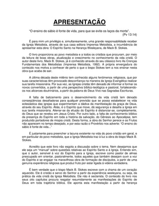 APRESENTAÇÃO
“O ensino do sábio é fonte de vida, para que se evite os laços da morte”.
(Pv 13:14)
É para mim um privilégio e, simultaneamente, uma grande responsabilidade receber
da Igreja Metodista, através de sua casa editora Imprensa Metodista, a incumbência de
apresentar esta obra: O Espírito Santo na Herança Wesleyana, de Mack B. Stokes.
O livro proporciona ao povo metodista e a todos os cristãos que procuram, por meio
da leitura de boas obras, atualização e crescimento no conhecimento da vida cristã. O
autor deste livro, Mack B. Stokes, já é conhecido através do seu clássico livro As Crenças
Fundamentais dos Metodistas (Imprensa Metodista, 1992). A própria envergadura do
conteúdo nos motiva a conhecer de perto o que o bispo Stokes tem a nos ensinar nesta
obra que acaba de sair.
A última década deste milênio tem conhecido alguns fenômenos religiosos, que por
suas características têm provocado desconfiança na maneira da Igreja Evangélica realizar
sua tarefa missionária. Por sua vez, as Igrejas cristãs têm deixado de informar e formar os
novos convertidos, a partir de uma perspectiva bíblico-teológica e pastoral, fortalecendoos nos alicerces doutrinários, a partir da palavra do Deus Vivo nas Sagradas Escrituras.
A falta de balizamento para o desenvolvimento da vida cristã tem deixado
conseqüências desafiadoras para qualquer previsão que se possa estabelecer na vida
eclesiástica das igrejas que experimentam a dádiva da manifestação da graça de Deus,
através do seu Espírito. Aliás, é o Espírito que move, dá segurança e desafia a Igreja em
sua tarefa missionária. Alienar-se da efusão do Espírito é distanciar-se, completamente,
do Deus que se revelou em Jesus Cristo. Por outro lado, a falta de conhecimento bíblico
da presença do Espírito em toda a história da salvação, do Gênesis ao Apocalipse, tem
produzido portadores de miopia cristã. Desta forma, a obra do Senhor perece e os Frutos
não aparecem no tempo desejado, e por esta razão o Provérbio nos adverte: “O ensino do
sábio é fonte de vida...”
É justamente para preencher a lacuna existente na vida do povo cristão em geral, e
em particular do povo metodista, que a Igreja Metodista traz à luz a obra do bispo Mack B.
Stokes.
Acredito que este livro não esgota a discussão sobre o tema. Nem desejamos que
ele seja um “manual” sobre questões relativas ao Espírito Santo e à Igreja. Entendo sim,
que o autor, sensível à voz do Espírito para a Igreja, escreve como pastor de almas
preocupado em orientar, pastoralmente, todos aqueles que também desejam ouvir a voz
do Espírito e se engajar na maravilhosa obra de formação de discípulos, a partir de uma
genuína experiência religiosa que produz fruto por estar ligada à videira verdadeira.
É bem verdade que o bispo Mack B. Stokes escreve com a chama de um coração
aquecido. Ele é cristão e servo do Senhor a partir da experiência wesleyana, ou seja, da
prática da vida cristã da Igreja Metodista. Ele não é sectarista. O conteúdo do livro nos
seus oito capítulos procura resgatar resumidamente as manifestações do Espírito de
Deus em toda trajetória bíblica. Ele aponta esta manifestação a partir da herança

 