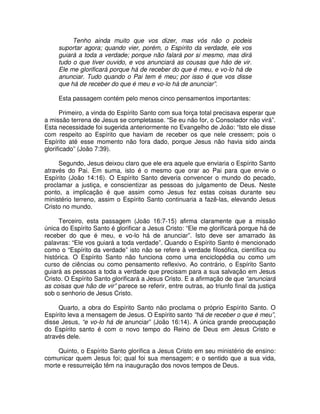 Tenho ainda muito que vos dizer, mas vós não o podeis
suportar agora; quando vier, porém, o Espírito da verdade, ele vos
guiará a toda a verdade; porque não falará por si mesmo, mas dirá
tudo o que tiver ouvido, e vos anunciará as cousas que hão de vir.
Ele me glorificará porque há de receber do que é meu, e vo-lo há de
anunciar. Tudo quando o Pai tem é meu; por isso é que vos disse
que há de receber do que é meu e vo-lo há de anunciar”.
Esta passagem contém pelo menos cinco pensamentos importantes:
Primeiro, a vinda do Espírito Santo com sua força total precisava esperar que
a missão terrena de Jesus se completasse. “Se eu não for, o Consolador não virá”.
Esta necessidade foi sugerida anteriormente no Evangelho de João: “Isto ele disse
com respeito ao Espírito que haviam de receber os que nele cressem; pois o
Espírito até esse momento não fora dado, porque Jesus não havia sido ainda
glorificado” (João 7:39).
Segundo, Jesus deixou claro que ele era aquele que enviaria o Espírito Santo
através do Pai. Em suma, isto é o mesmo que orar ao Pai para que envie o
Espírito (João 14:16). O Espírito Santo deveria convencer o mundo do pecado,
proclamar a justiça, e conscientizar as pessoas do julgamento de Deus. Neste
ponto, a implicação é que assim como Jesus fez estas coisas durante seu
ministério terreno, assim o Espírito Santo continuaria a fazê-las, elevando Jesus
Cristo no mundo.
Terceiro, esta passagem (João 16:7-15) afirma claramente que a missão
única do Espírito Santo é glorificar a Jesus Cristo: “Ele me glorificará porque há de
receber do que é meu, e vo-lo há de anunciar”. Isto deve ser amarrado às
palavras: “Ele vos guiará a toda verdade”. Quando o Espírito Santo é mencionado
como o “Espírito da verdade” isto não se refere à verdade filosófica, científica ou
histórica. O Espírito Santo não funciona como uma enciclopédia ou como um
curso de ciências ou como pensamento reflexivo. Ao contrário, o Espírito Santo
guiará as pessoas a toda a verdade que precisam para a sua salvação em Jesus
Cristo. O Espírito Santo glorificará a Jesus Cristo. E a afirmação de que “anunciará
as coisas que hão de vir” parece se referir, entre outras, ao triunfo final da justiça
sob o senhorio de Jesus Cristo.
Quarto, a obra do Espírito Santo não proclama o próprio Espírito Santo. O
Espírito leva a mensagem de Jesus. O Espírito santo “há de receber o que é meu”,
disse Jesus, “e vo-lo há de anunciar” (João 16:14). A única grande preocupação
do Espírito santo é com o novo tempo do Reino de Deus em Jesus Cristo e
através dele.
Quinto, o Espírito Santo glorifica a Jesus Cristo em seu ministério de ensino:
comunicar quem Jesus foi; qual foi sua mensagem; e o sentido que a sua vida,
morte e ressurreição têm na inauguração dos novos tempos de Deus.

 