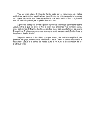 Vou ser mais claro. O Espírito Santo pode ser o instrumento de visões
autênticas, expectativas significativas, experiências de orientação divina, e curas
do corpo e da mente. Mas devemos entender que todas estas coisas chegam até
nós por meio da presença e do poder do Cristo vivo.
A principal pista para a vida e poder espirituais é começar por meditar sobre
Jesus, sobre o que ele disse e fez, e sobre sua presença viva conosco agora,
onde estivermos. O Espírito Santo nos ajuda a fazer isso quando lemos os quatro
Evangelhos. E misteriosamente, começamos a sentir a presença do Cristo vivo e o
impulso do “poder do alto”.
Segundo, vemos, à luz disto, por que motivo, na formação espiritual das
pessoas na igreja, continuamos a retornar a Jesus Cristo, o Senhor crucificado e
ressurreto: Jesus é o centro de nosso culto e “o Autor e Consumador da fé”
(Hebreus 12:2).

 