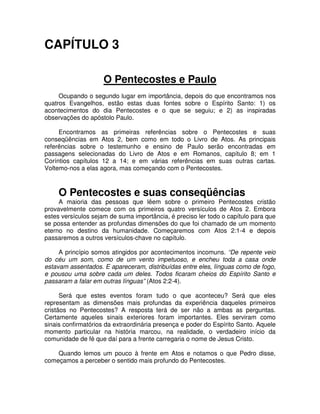 CAPÍTULO 3
O Pentecostes e Paulo
Ocupando o segundo lugar em importância, depois do que encontramos nos
quatros Evangelhos, estão estas duas fontes sobre o Espírito Santo: 1) os
acontecimentos do dia Pentecostes e o que se seguiu; e 2) as inspiradas
observações do apóstolo Paulo.
Encontramos as primeiras referências sobre o Pentecostes e suas
conseqüências em Atos 2, bem como em todo o Livro de Atos. As principais
referências sobre o testemunho e ensino de Paulo serão encontradas em
passagens selecionadas do Livro de Atos e em Romanos, capítulo 8; em 1
Coríntios capítulos 12 a 14; e em várias referências em suas outras cartas.
Voltemo-nos a elas agora, mas começando com o Pentecostes.

O Pentecostes e suas conseqüências

A maioria das pessoas que lêem sobre o primeiro Pentecostes cristão
provavelmente comece com os primeiros quatro versículos de Atos 2. Embora
estes versículos sejam de suma importância, é preciso ler todo o capítulo para que
se possa entender as profundas dimensões do que foi chamado de um momento
eterno no destino da humanidade. Começaremos com Atos 2:1-4 e depois
passaremos a outros versículos-chave no capítulo.
A princípio somos atingidos por acontecimentos incomuns. “De repente veio
do céu um som, como de um vento impetuoso, e encheu toda a casa onde
estavam assentados. E apareceram, distribuídas entre eles, línguas como de fogo,
e pousou uma sobre cada um deles. Todos ficaram cheios do Espírito Santo e
passaram a falar em outras línguas” (Atos 2:2-4).
Será que estes eventos foram tudo o que aconteceu? Será que eles
representam as dimensões mais profundas da experiência daqueles primeiros
cristãos no Pentecostes? A resposta terá de ser não a ambas as perguntas.
Certamente aqueles sinais exteriores foram importantes. Eles serviram como
sinais confirmatórios da extraordinária presença e poder do Espírito Santo. Aquele
momento particular na história marcou, na realidade, o verdadeiro início da
comunidade de fé que daí para a frente carregaria o nome de Jesus Cristo.
Quando lemos um pouco à frente em Atos e notamos o que Pedro disse,
começamos a perceber o sentido mais profundo do Pentecostes.

 