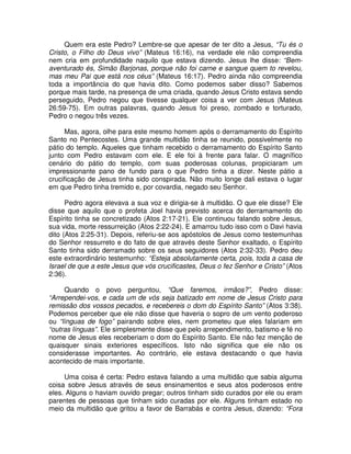 Quem era este Pedro? Lembre-se que apesar de ter dito a Jesus, “Tu és o
Cristo, o Filho do Deus vivo” (Mateus 16:16), na verdade ele não compreendia
nem cria em profundidade naquilo que estava dizendo. Jesus lhe disse: “Bemaventurado és, Simão Barjonas, porque não foi carne e sangue quem to revelou,
mas meu Pai que está nos céus” (Mateus 16:17). Pedro ainda não compreendia
toda a importância do que havia dito. Como podemos saber disso? Sabemos
porque mais tarde, na presença de uma criada, quando Jesus Cristo estava sendo
perseguido, Pedro negou que tivesse qualquer coisa a ver com Jesus (Mateus
26:59-75). Em outras palavras, quando Jesus foi preso, zombado e torturado,
Pedro o negou três vezes.
Mas, agora, olhe para este mesmo homem após o derramamento do Espírito
Santo no Pentecostes. Uma grande multidão tinha se reunido, possivelmente no
pátio do templo. Aqueles que tinham recebido o derramamento do Espírito Santo
junto com Pedro estavam com ele. E ele foi à frente para falar. O magnífico
cenário do pátio do templo, com suas poderosas colunas, propiciaram um
impressionante pano de fundo para o que Pedro tinha a dizer. Neste pátio a
crucificação de Jesus tinha sido conspirada. Não muito longe dali estava o lugar
em que Pedro tinha tremido e, por covardia, negado seu Senhor.
Pedro agora elevava a sua voz e dirigia-se à multidão. O que ele disse? Ele
disse que aquilo que o profeta Joel havia previsto acerca do derramamento do
Espírito tinha se concretizado (Atos 2:17-21). Ele continuou falando sobre Jesus,
sua vida, morte ressurreição (Atos 2:22-24). E amarrou tudo isso com o Davi havia
dito (Atos 2:25-31). Depois, referiu-se aos apóstolos de Jesus como testemunhas
do Senhor ressurreto e do fato de que através deste Senhor exaltado, o Espírito
Santo tinha sido derramado sobre os seus seguidores (Atos 2:32-33). Pedro deu
este extraordinário testemunho: “Esteja absolutamente certa, pois, toda a casa de
Israel de que a este Jesus que vós crucificastes, Deus o fez Senhor e Cristo” (Atos
2:36).
Quando o povo perguntou, “Que faremos, irmãos?”, Pedro disse:
“Arrependei-vos, e cada um de vós seja batizado em nome de Jesus Cristo para
remissão dos vossos pecados, e recebereis o dom do Espírito Santo” (Atos 3:38).
Podemos perceber que ele não disse que haveria o sopro de um vento poderoso
ou “línguas de fogo” pairando sobre eles, nem prometeu que eles falariam em
“outras línguas”. Ele simplesmente disse que pelo arrependimento, batismo e fé no
nome de Jesus eles receberiam o dom do Espírito Santo. Ele não fez menção de
quaisquer sinais exteriores específicos. Isto não significa que ele não os
considerasse importantes. Ao contrário, ele estava destacando o que havia
acontecido de mais importante.
Uma coisa é certa: Pedro estava falando a uma multidão que sabia alguma
coisa sobre Jesus através de seus ensinamentos e seus atos poderosos entre
eles. Alguns o haviam ouvido pregar; outros tinham sido curados por ele ou eram
parentes de pessoas que tinham sido curadas por ele. Alguns tinham estado no
meio da multidão que gritou a favor de Barrabás e contra Jesus, dizendo: “Fora

 