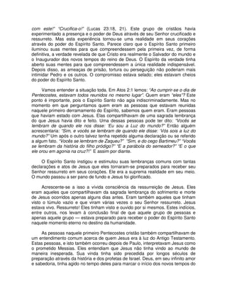com este!” “Crucifica-o!” (Lucas 23:18, 21). Este grupo de cristãos havia
experimentado a presença e o poder de Deus através de seu Senhor crucificado e
ressurreto. Mas esta experiência tornou-se uma realidade em seus corações
através do poder do Espírito Santo. Parece claro que o Espírito Santo primeiro
iluminou suas mentes para que compreendessem pela primeira vez, de forma
definitiva, a verdade revelada de que Cristo era realmente o Salvador do mundo e
o Inaugurador dos novos tempos do reino de Deus. O Espírito da verdade tinha
aberto suas mentes para que compreendessem a única realidade indispensável.
Depois disso, as ameaças de prisão, tortura ou perseguição não poderiam mais
intimidar Pedro e os outros. O compromisso estava selado; eles estavam cheios
do poder do Espírito Santo.
Vamos entender a situação toda. Em Atos 2:1 lemos: “Ao cumprir-se o dia de
Pentecostes, estavam todos reunidos no mesmo lugar”. Quem eram “eles”? Este
ponto é importante, pois o Espírito Santo não agia indiscriminadamente. Mas no
momento em que perguntamos quem eram as pessoas que estavam reunidas
naquele primeiro derramamento do Espírito, sabemos quem eram. Eram pessoas
que haviam estado com Jesus. Elas compartilhavam de uma sagrada lembrança
do que Jesus havia dito e feito. Uma dessas pessoas pode ter dito: “Vocês se
lembram de quando ele nos disse: ‘Eu sou a Luz do mundo?” Então alguém
acrescentaria: “Sim, e vocês se lembram de quando ele disse: ‘Vós sois a luz do
mundo?” Um após o outro talvez tenha repetido alguma declaração ou se referido
a algum fato. “Vocês se lembram de Zaqueu?” “Sim, e do cego Bartimeu?” “Vocês
se lembram da história do filho pródigo?” “E a parábola do semeador?” “E o que
ele orou em agonia na cruz?!” E assim por diante.
O Espírito Santo instigou e estimulou suas lembranças comuns com tantas
declarações e atos de Jesus que eles tornaram-se preparados para receber seu
Senhor ressurreto em seus corações. Ele era a suprema realidade em seu meio.
O mundo passou a ser pano de fundo e Jesus foi glorificado.
Acrescente-se a isso a vívida consciência da ressurreição de Jesus. Eles
eram aqueles que compartilhavam da sagrada lembrança do sofrimento e morte
de Jesus ocorridos apenas alguns dias antes. Eram também aqueles que tinham
visto o túmulo vazio e que viram várias vezes o seu Senhor ressurreto. Jesus
estava vivo. Ressurreto! Eles tinham visto e ouvido por si mesmos. Estes indícios,
entre outros, nos levam à conclusão final de que aquele grupo de pessoas e
apenas aquele grupo — estava preparado para receber o poder do Espírito Santo
naquele momento eterno no destino da humanidade.
As pessoas naquele primeiro Pentecostes cristão também compartilhavam de
um entendimento comum acerca de quem Jesus era à luz do Antigo Testamento.
Estas pessoas, e isto também ocorreu depois de Paulo, interpretavam Jesus como
o prometido Messias. Eles entendiam que Jesus não tinha vindo ao mundo de
maneira inesperada. Sua vinda tinha sido precedida por longos séculos de
preparação através da história e dos profetas de Israel. Deus, em seu infinito amor
e sabedoria, tinha agido no tempo deles para marcar o início dos novos tempos do

 