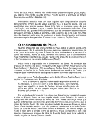 Reino de Deus. Paulo, embora não tendo estado presente naquele grupo, captou
seu espírito mais tarde, quando afirmou: “Vindo, porém, a plenitude do tempo,
Deus enviou seu Filho” (Gálatas 4:4).
Precisamos ressaltar mais um fator. Aqueles que compartilharam daquele
derramamento tinham ouvido Jesus prometer-lhes o Espírito Santo. Isto era
significativo não apenas porque Jesus tinha feito a promessa antes de sua
crucificação, mas também porque o próprio Senhor ressurreto a tinha feito. Eles
tinham ouvido seu grande comissionamento a que se tornassem testemunhas em
Jerusalém, em toda a Judéia e Samaria, e até os confins da terra (Atos 1:8). Mas
eles não deveriam partir antes de receberem o “poder do alto”. Assim, a atmosfera
estava carregada de expectativa. Estavam todos cheios do Espírito Santo.

O ensinamento de Paulo

Quando chegamos aos ensinamentos de Paulo sobre o Espírito Santo, uma
única passagem não é suficiente. Devemos examinar passagens selecionadas de
suas cartas e também algumas ênfases de seus ensinamentos e de sua vida
como líder cristão. Acima de tudo, devemos nos lembrar que o acontecimento
mais importante no contexto da vida de Paulo como cristão foi o seu encontro com
o Senhor ressurreto na estrada de Damasco (Atos 9).
Paulo tinha a capacidade de ir diretamente ao ponto. Ao escrever aos
cristãos em Corinto ele disse: “Ninguém pode dizer: Senhor Jesus! senão pelo
Espírito Santo” (1 Coríntios 12:3). As palavras, Senhor Jesus, formavam uma das
primeiras confissões de fé. Paulo estava lembrando aos cristãos de Corinto que
ninguém pode realmente dizer estas palavras sem o auxílio do Espírito Santo.
Algumas vezes, Paulo chegou bem perto de identificar o Espírito Santo com o
espírito do Cristo ressurreto. Ele disse:
“Ora, o Senhor é o Espírito; e onde está o Espírito do Senhor aí
há liberdade. E todos nós com o rosto desvendado, contemplando,
como por espelho, a glória do Senhor, somos transformados de
glória em glória, na sua própria imagem, como pelo Senhor, o
Espírito” (2 Coríntios 3:17-18).
Em um trecho anterior deste livro, vimos que Jesus tornou impossível separar
a obra do Espírito Santo de sua própria missão como Salvador do mundo e
Inaugurador dos novos tempos do Reino de Deus. Neste capítulo já vimos que
quando entendemos o sentido mais profundo do Pentecostes, descobrimos que o
poder do Espírito Santo não pode ser desvinculado da graça de Deus em Jesus
Cristo. Paulo também ensinou que não podemos desvincular a obra do Espírito
Santo da obra de Jesus Cristo como Senhor e Redentor. Ao mesmo tempo, de
modo a lidar com a divisão entre os coríntios, Paulo compartilhou com eles
algumas implicações práticas da obra do Espírito Santo para levar adiante a
missão singular de Jesus Cristo no mundo.

 