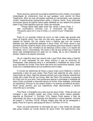 Paulo escreveu acerca de sua própria experiência como cristão e sua própria
interpretação do cristianismo mais do que qualquer outro escritor do Novo
Testamento. Além de suas afirmações explícitas já mencionadas, suas palavras
contêm freqüentemente pensamentos sobre o Espírito Santo. Suas profundas
convicções acerca do Espírito Santo estão refletidas em seu testemunho pessoal
sobre o que Cristo significou para ele. Disse, por exemplo:
“Porque decidi nada saber entre vós, senão a Jesus Cristo, e
este crucificado”(1 Coríntios 2:2). E novamente ele disse:
“Porquanto, para mim o viver é Cristo, e o morrer é lucro” (Filipenses
1:21).
Paulo foi um exemplo notável de como um líder cristão age quando está
cheio do Espírito Santo. Sua vida nos fala tanto quanto seus ensinamentos a
respeito do Espírito. Ele nos mostra como o Espírito age num ser humano
talentoso que está totalmente dedicado a Jesus Cristo. Em Paulo vemos o que
acontece quando o Espírito Santo recria uma pessoa para levar adiante a obra do
Senhor no mundo. Seu ministério foi de liderança criativa unida a um espírito de
humildade, amor e reconciliação. Ele ilustra o fato de que sempre que o Espírito
Santo está verdadeiramente em ação em um cristão, ele ou ela é libertado da
divisão, tristeza e do espírito rancoroso.
Há um magnífico tema que resume tudo o que Paulo disse sobre o Espírito
Santo. É outra expressão do que Jesus ensinou e que se confirmou no
Pentecostes. Este poderoso tema é a centralidade e finalidade de Jesus Cristo
como Salvador do mundo. Para Paulo este tema era intimamente pessoal. Jesus
Cristo era a realidade básica de sua existência como cristão.
O número de referências de Paulo a Jesus Cristo como Redentor e Senhor
surpreende o leitor de suas cartas. Para Paulo tudo depende da vida, morte e
ressurreição de Jesus. Algumas pessoas pensam que suas próprias experiências
cristãs são a base final de sua crença. Mas não Paulo. Ele conhecia a presença
do Cristo vivo em sua alma, mas proclamava apenas a autoridade e finalidade de
Jesus Cristo crucificado e ressurreto dentre os mortos. Esta realidade, confirmada
na experiência, firma-se no seu próprio direito e na extensa providência de Deus.
Paulo jamais permitiu que sua experiência cristã obscurecesse o Senhor
ressurreto que a concedeu.
Para Paulo, o Evangelho era a boa nova de Jesus Cristo. “Antes de tudo vos
entreguei o que também recebi; que Cristo morreu pelos nossos pecados,
segundo as Escrituras” (1 Coríntios 15:3). Depois Paulo passou a falar da
ressurreição de Jesus e sua aparição aos discípulos e outras pessoas, incluindo
ele próprio (1 Coríntios 15:4-8). Embora indigno pelo fato de ter perseguido a
Igreja, Paulo foi o que foi, pela graça de Deus (1 Coríntios 15: 9-10).
Paulo cria profundamente na afirmação de que o novo tempo de salvação
pela graça chegara ao mundo através de Jesus Cristo. Ele experimentou esta

 