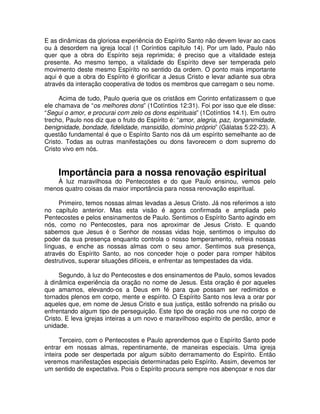 E as dinâmicas da gloriosa experiência do Espírito Santo não devem levar ao caos
ou à desordem na igreja local (1 Coríntios capítulo 14). Por um lado, Paulo não
quer que a obra do Espírito seja reprimida; é preciso que a vitalidade esteja
presente. Ao mesmo tempo, a vitalidade do Espírito deve ser temperada pelo
movimento deste mesmo Espírito no sentido da ordem. O ponto mais importante
aqui é que a obra do Espírito é glorificar a Jesus Cristo e levar adiante sua obra
através da interação cooperativa de todos os membros que carregam o seu nome.
Acima de tudo, Paulo queria que os cristãos em Corinto enfatizassem o que
ele chamava de “os melhores dons” (1Cotíntios 12:31). Foi por isso que ele disse:
“Segui o amor, e procurai com zelo os dons espirituais” (1Cotíntios 14.1). Em outro
trecho, Paulo nos diz que o fruto do Espírito é: “amor, alegria, paz, longanimidade,
benignidade, bondade, fidelidade, mansidão, domínio próprio” (Gálatas 5:22-23). A
questão fundamental é que o Espírito Santo nos dá um espírito semelhante ao de
Cristo. Todas as outras manifestações ou dons favorecem o dom supremo do
Cristo vivo em nós.

Importância para a nossa renovação espiritual

À luz maravilhosa do Pentecostes e do que Paulo ensinou, vemos pelo
menos quatro coisas da maior importância para nossa renovação espiritual.
Primeiro, temos nossas almas levadas a Jesus Cristo. Já nos referimos a isto
no capítulo anterior. Mas esta visão é agora confirmada e ampliada pelo
Pentecostes e pelos ensinamentos de Paulo. Sentimos o Espírito Santo agindo em
nós, como no Pentecostes, para nos aproximar de Jesus Cristo. E quando
sabemos que Jesus é o Senhor de nossas vidas hoje, sentimos o impulso do
poder da sua presença enquanto controla o nosso temperamento, refreia nossas
línguas, e enche as nossas almas com o seu amor. Sentimos sua presença,
através do Espírito Santo, ao nos conceder hoje o poder para romper hábitos
destrutivos, superar situações difíceis, e enfrentar as tempestades da vida.
Segundo, à luz do Pentecostes e dos ensinamentos de Paulo, somos levados
à dinâmica experiência da oração no nome de Jesus. Esta oração é por aqueles
que amamos, elevando-os a Deus em fé para que possam ser redimidos e
tornados plenos em corpo, mente e espírito. O Espírito Santo nos leva a orar por
aqueles que, em nome de Jesus Cristo e sua justiça, estão sofrendo na prisão ou
enfrentando algum tipo de perseguição. Este tipo de oração nos une no corpo de
Cristo. E leva igrejas inteiras a um novo e maravilhoso espírito de perdão, amor e
unidade.
Terceiro, com o Pentecostes e Paulo aprendemos que o Espírito Santo pode
entrar em nossas almas, repentinamente, de maneiras especiais. Uma igreja
inteira pode ser despertada por algum súbito derramamento do Espírito. Então
veremos manifestações especiais determinadas pelo Espírito. Assim, devemos ter
um sentido de expectativa. Pois o Espírito procura sempre nos abençoar e nos dar

 