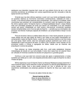 wesleyana que descobre riquezas bem vivas em sua própria forma de ser e, por sua
memória ecumênica, se entrelaça com outras experiências que têm renovado a vida da
Igreja durante sua história.
Entendo que nos dois últimos capítulos o autor com sua mente privilegiada analisa
as questões relativas ao movimento carismático contemporâneo, realidade em todo o
mundo, e nos oferece pistas pastorais para compreender, com clareza e humildade, estes
movimentos que precisam ser compreendidos no contexto maior da trajetória da Igreja.
No último capítulo sobre “O Espírito Santo e a Responsabilidade Social” o bispo Stokes
trata com prioridade questões de fundo que devem ser entendidas à luz dos desafios
sociais que geram instabilidade em todo cenário internacional, envolvendo questões
sociais compreendidas como fruto da ação do Espírito — acredito que as orientações vão
provocar nos leitores mudanças capazes de fortalecer o já comprometido e lançar na luta
o apático.
Procurei durante a leitura e análise desta obra ser o mais neutro possível, já que é o
nosso desejo que ela seja objeto de todos e por todos os que estão interessados em
compreender a ação do Espírito Santo, a partir de uma herança histórica e de fé já vivida
por uma Igreja. Assim sendo, este livro extrapola qualquer parâmetro que venha a ser
estabelecido a partir da postura do leitor. O melhor é ler e estudar o texto visando um fim
proveitoso sujeito a críticas e agregação de idéias, desde que as mesmas não
prejudiquem o senso da questão.
Para alcançar as metas propostas pelo livro, você pode estabelecer diversas
metodologias de estudo em sua comunidade. A obra não é para ficar em estante! Deve
ser utilizada em diversas ocasiões de estudos em pequenos ou grandes grupos.
Continuo a crer que este livro concorre para dar apoio e esclarecimento a muitas
questões que estão por aí, sem uma resposta profunda sobre a ação do Espírito na vida e
missão da Igreja.
Minha esperança é que O Espírito Santo na Herança Wesleyana possa preencher o
vazio existente sobre o tema referente à ação do Espírito na vida da Igreja Metodista e em
outras Igrejas cristãs. Que a obra possa produzir em nós, e através de nós, uma
experiência revitalizadora da presença gostosa do Espírito de Deus que sopra como
vento.
“O ensino do sábio é fonte de vida...”
Geoval Jacinto da Silva
Bispo da Igreja Metodista na
Terceira Região Eclesiástica

 