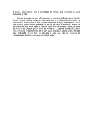 o auxílio sobrenatural, sob a orientação de Cristo, que devemos ter para
atravessar a vida.
Quarto, aprendemos com o Pentecostes e o ensino de Paulo que o Espírito
Santo fornece a única motivação adequada para o cumprimento da missão de
Jesus Cristo. Esta missão é bem mais profunda que a digna preocupação com a
paz mundial, com o fim da pobreza e a saúde do corpo e da mente, apesar de
envolver tudo isso. Além disso, o Espírito Santo leva os cristãos a conduzir todas
as pessoas ao Criador que as fez e as reivindica. O Espírito as motiva a entrar
num vivificante relacionamento de fé com Deus através de Jesus Cristo. De toda
esta motivação devem fluir os esforços e atos que vão de encontro às
necessidades dos seres humanos em toda a parte.

 