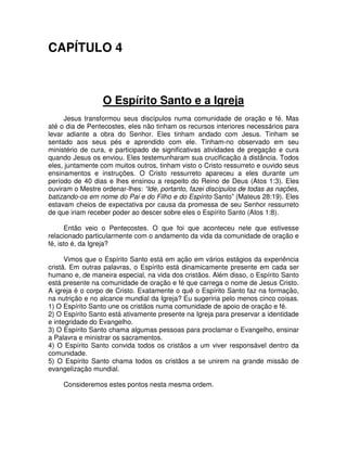 CAPÍTULO 4

O Espírito Santo e a Igreja
Jesus transformou seus discípulos numa comunidade de oração e fé. Mas
até o dia de Pentecostes, eles não tinham os recursos interiores necessários para
levar adiante a obra do Senhor. Eles tinham andado com Jesus. Tinham se
sentado aos seus pés e aprendido com ele. Tinham-no observado em seu
ministério de cura, e participado de significativas atividades de pregação e cura
quando Jesus os enviou. Eles testemunharam sua crucificação à distância. Todos
eles, juntamente com muitos outros, tinham visto o Cristo ressurreto e ouvido seus
ensinamentos e instruções. O Cristo ressurreto apareceu a eles durante um
período de 40 dias e lhes ensinou a respeito do Reino de Deus (Atos 1:3). Eles
ouviram o Mestre ordenar-lhes: “Ide, portanto, fazei discípulos de todas as nações,
batizando-os em nome do Pai e do Filho e do Espírito Santo” (Mateus 28:19). Eles
estavam cheios de expectativa por causa da promessa de seu Senhor ressurreto
de que iriam receber poder ao descer sobre eles o Espírito Santo (Atos 1:8).
Então veio o Pentecostes. O que foi que aconteceu nele que estivesse
relacionado particularmente com o andamento da vida da comunidade de oração e
fé, isto é, da Igreja?
Vimos que o Espírito Santo está em ação em vários estágios da experiência
cristã. Em outras palavras, o Espírito está dinamicamente presente em cada ser
humano e, de maneira especial, na vida dos cristãos. Além disso, o Espírito Santo
está presente na comunidade de oração e fé que carrega o nome de Jesus Cristo.
A igreja é o corpo de Cristo. Exatamente o quê o Espírito Santo faz na formação,
na nutrição e no alcance mundial da Igreja? Eu sugeriria pelo menos cinco coisas.
1) O Espírito Santo une os cristãos numa comunidade de apoio de oração e fé.
2) O Espírito Santo está ativamente presente na Igreja para preservar a identidade
e integridade do Evangelho.
3) O Espírito Santo chama algumas pessoas para proclamar o Evangelho, ensinar
a Palavra e ministrar os sacramentos.
4) O Espírito Santo convida todos os cristãos a um viver responsável dentro da
comunidade.
5) O Espírito Santo chama todos os cristãos a se unirem na grande missão de
evangelização mundial.
Consideremos estes pontos nesta mesma ordem.

 