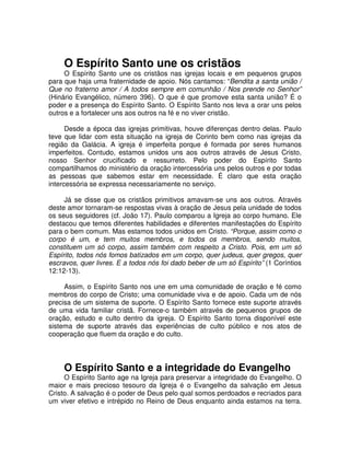 O Espírito Santo une os cristãos

O Espírito Santo une os cristãos nas igrejas locais e em pequenos grupos
para que haja uma fraternidade de apoio. Nós cantamos: “Bendita a santa união /
Que no fraterno amor / A todos sempre em comunhão / Nos prende no Senhor”
(Hinário Evangélico, número 396). O que é que promove esta santa união? É o
poder e a presença do Espírito Santo. O Espírito Santo nos leva a orar uns pelos
outros e a fortalecer uns aos outros na fé e no viver cristão.
Desde a época das igrejas primitivas, houve diferenças dentro delas. Paulo
teve que lidar com esta situação na igreja de Corinto bem como nas igrejas da
região da Galácia. A igreja é imperfeita porque é formada por seres humanos
imperfeitos. Contudo, estamos unidos uns aos outros através de Jesus Cristo,
nosso Senhor crucificado e ressurreto. Pelo poder do Espírito Santo
compartilhamos do ministério da oração intercessória uns pelos outros e por todas
as pessoas que sabemos estar em necessidade. É claro que esta oração
intercessória se expressa necessariamente no serviço.
Já se disse que os cristãos primitivos amavam-se uns aos outros. Através
deste amor tornaram-se respostas vivas à oração de Jesus pela unidade de todos
os seus seguidores (cf. João 17). Paulo comparou a Igreja ao corpo humano. Ele
destacou que temos diferentes habilidades e diferentes manifestações do Espírito
para o bem comum. Mas estamos todos unidos em Cristo. “Porque, assim como o
corpo é um, e tem muitos membros, e todos os membros, sendo muitos,
constituem um só corpo, assim também com respeito a Cristo. Pois, em um só
Espírito, todos nós fomos batizados em um corpo, quer judeus, quer gregos, quer
escravos, quer livres. E a todos nós foi dado beber de um só Espírito” (1 Coríntios
12:12-13).
Assim, o Espírito Santo nos une em uma comunidade de oração e fé como
membros do corpo de Cristo; uma comunidade viva e de apoio. Cada um de nós
precisa de um sistema de suporte. O Espírito Santo fornece este suporte através
de uma vida familiar cristã. Fornece-o também através de pequenos grupos de
oração, estudo e culto dentro da igreja. O Espírito Santo torna disponível este
sistema de suporte através das experiências de culto público e nos atos de
cooperação que fluem da oração e do culto.

O Espírito Santo e a integridade do Evangelho

O Espírito Santo age na Igreja para preservar a integridade do Evangelho. O
maior e mais precioso tesouro da Igreja é o Evangelho da salvação em Jesus
Cristo. A salvação é o poder de Deus pelo qual somos perdoados e recriados para
um viver efetivo e intrépido no Reino de Deus enquanto ainda estamos na terra.

 