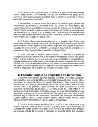 2. O Espírito Santo agiu na Igreja, e continua a agir, através dos grandes
credos. Estes credos são tentativas, na vida em andamento da Igreja, de se
resumir o significado da revelação bíblica. Eles levantam as doutrinas e ênfases
que estão no centro do Evangelho.
3. Novamente, o Espírito Santo está agindo na vida da igreja através dos
sacramentos do batismo e da Santa Ceia. Na ordem de culto destes dois
sacramentos temos afirmações profundas acerca da natureza do Evangelho. O
Espírito Santo tem agido no desenvolvimento destas afirmações e continua a agir
na comunidade de oração e fé, e através dela, para esclarecer o sentido mais
profundo das liturgias do batismo e da Santa Comunhão, com suas claras ênfases
no Evangelho de salvação em Jesus Cristo.
4. O Espírito Santo age nos grandes hinos, e através deles. Estes hinos
foram selecionados ao longo de muitos séculos por líderes cristãos que sentiam
que de alguma forma o Espírito Santo os tinha inspirado. Eles contam a história da
salvação em Jesus Cristo e enfatizam a verdadeira natureza do evangelho e o
propósito de Deus ao possibilitar a salvação em Jesus Cristo.
5. Mais uma vez, o Espírito Santo confirmou a verdade e o poder do
Evangelho através do testemunho e das vidas de destacados cristãos nas igrejas
locais. O Espírito Santo os fez ver que não somos perdoados e capacitados por
nossos próprios atos, pela cultura, pela civilização, pelos computadores ou pela
ciência, mas pela graça de Deus (Efésios 2:8). Assim, através destes testemunhos
em todas as nossas igrejas locais, o Espírito Santo tem agido para identificar e
manter a integridade do Evangelho da salvação em Jesus Cristo.

O Espírito Santo e os chamados ao ministério
O Espírito Santo chama algumas pessoas a dedicar suas vidas à pregação
do Evangelho, ao ensino da Bíblia, à ministração dos sacramentos e a ser líderes
espirituais no corpo de Cristo. No Antigo Testamento, Deus escolheu certas
pessoas para a liderança moral e espiritual. Entre os escolhidos temos Abraão,
Moisés, Davi e os profetas. Jesus escolheu os doze discípulos. O Senhor
ressurreto comissionou os discípulos e escolheu Saulo de Tarso (Atos 9). No
decorrer da história, Deus tem chamado pessoas, por meio do Espírito Santo, para
assumirem a liderança na comunicação do Evangelho, de modo que a igreja
pudesse seguir adiante. No movimento metodista, por exemplo, encontramos
Susana Wesley, João e Carlos Wesley, Francis Asbury, Harry Hosier, Jacob
Albright, Philip William Otterbein e os pregadores ambulantes.
A “política administrativa” de Deus foi e continua a ser, claramente, a de
chamar algumas pessoas para assumir a grande obra da proclamação do
Evangelho do nosso Senhor e Salvador Jesus Cristo. Este chamado tem chegado
às pessoas através da presença e inspiração do Espírito Santo. Os chamados

 