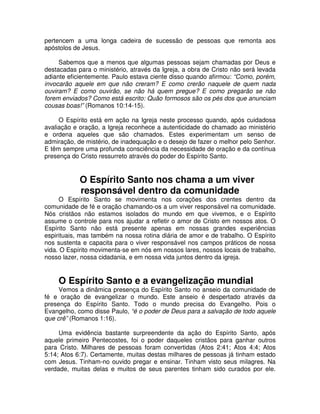 pertencem a uma longa cadeira de sucessão de pessoas que remonta aos
apóstolos de Jesus.
Sabemos que a menos que algumas pessoas sejam chamadas por Deus e
destacadas para o ministério, através da Igreja, a obra de Cristo não será levada
adiante eficientemente. Paulo estava ciente disso quando afirmou: “Como, porém,
invocarão aquele em que não creram? E como crerão naquele de quem nada
ouviram? E como ouvirão, se não há quem pregue? E como pregarão se não
forem enviados? Como está escrito: Quão formosos são os pés dos que anunciam
cousas boas!” (Romanos 10:14-15).
O Espírito está em ação na Igreja neste processo quando, após cuidadosa
avaliação e oração, a Igreja reconhece a autenticidade do chamado ao ministério
e ordena aqueles que são chamados. Estes experimentam um senso de
admiração, de mistério, de inadequação e o desejo de fazer o melhor pelo Senhor.
E têm sempre uma profunda consciência da necessidade de oração e da contínua
presença do Cristo ressurreto através do poder do Espírito Santo.

O Espírito Santo nos chama a um viver
responsável dentro da comunidade

O Espírito Santo se movimenta nos corações dos crentes dentro da
comunidade de fé e oração chamando-os a um viver responsável na comunidade.
Nós cristãos não estamos isolados do mundo em que vivemos, e o Espírito
assume o controle para nos ajudar a refletir o amor de Cristo em nossos atos. O
Espírito Santo não está presente apenas em nossas grandes experiências
espirituais, mas também na nossa rotina diária de amor e de trabalho. O Espírito
nos sustenta e capacita para o viver responsável nos campos práticos de nossa
vida. O Espírito movimenta-se em nós em nossos lares, nossos locais de trabalho,
nosso lazer, nossa cidadania, e em nossa vida juntos dentro da igreja.

O Espírito Santo e a evangelização mundial
Vemos a dinâmica presença do Espírito Santo no anseio da comunidade de
fé e oração de evangelizar o mundo. Este anseio é despertado através da
presença do Espírito Santo. Todo o mundo precisa do Evangelho. Pois o
Evangelho, como disse Paulo, “é o poder de Deus para a salvação de todo aquele
que crê” (Romanos 1:16).
Uma evidência bastante surpreendente da ação do Espírito Santo, após
aquele primeiro Pentecostes, foi o poder daqueles cristãos para ganhar outros
para Cristo. Milhares de pessoas foram convertidas (Atos 2:41; Atos 4:4; Atos
5:14; Atos 6:7). Certamente, muitas destas milhares de pessoas já tinham estado
com Jesus. Tinham-no ouvido pregar e ensinar. Tinham visto seus milagres. Na
verdade, muitas delas e muitos de seus parentes tinham sido curados por ele.

 