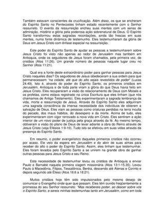 Também estavam conscientes da crucificação. Além disso, os que se encheram
do Espírito Santo no Pentecostes tinham estado recentemente com o Senhor
ressurreto. O evento da ressurreição encheu suas mentes com um senso de
admiração, mistério e glória pela poderosa ação sobrenatural de Deus. O Espírito
Santo transformou estas sagradas recordações, ainda tão frescas em suas
mentes, numa fonte dinâmica de testemunho. Eles testemunharam da glória de
Deus em Jesus Cristo com ênfase especial na ressurreição.
Este poder do Espírito Santo de ajudar as pessoas a testemunharem sobre
Jesus Cristo foi visto não apenas ao redor de Jerusalém mas também em
Antioquia, onde os seguidores de Jesus foram chamados, pela primeira vez, de
cristãos (Atos 11:26). Um grande número de pessoas naquele lugar creu no
Senhor (Atos 11:21).
Qual era a fonte deste extraordinário poder para ganhar pessoas para Jesus
Cristo naqueles dias? Os seguidores de Jesus obedeceram a sua ordem para que
permanecessem “na cidade, até que do alto sejais revestidos de poder” (Lucas
24.49). Isto é, através do poder do Espírito Santo, os primeiros cristãos em
Jerusalém, Antioquia e de toda parte viram a glória do que Deus havia feito em
Jesus Cristo. Eles recuperaram a visão do relacionamento de Deus com Moisés e
os profetas, como estava registrado na única Escritura que eles tinham (que nós
chamamos de Antigo Testamento). Eles experimentaram a sagrada lembrança da
vida, morte e ressurreição de Jesus. Através do Espírito Santo eles adquiriram
uma sagrada consciência da imensa necessidade dos indivíduos de obterem a
salvação de Deus. Eles viam as pessoas como criaturas perdidas na terra inculta
do pecado, dos maus hábitos, do desespero e da morte. Acima de tudo, eles
experimentaram com vigor renovado a nova vida em Cristo. Eles sentiram a ação
interior de um novo poder de justiça pela graça através da fé. Ao mesmo tempo,
obtiveram a visão do plano de Deus de levar adiante a obra do Reino através de
Jesus Cristo (veja Efésios 1:9-10). Tudo isto se efetivou em suas vidas através da
presença do Espírito Santo.
Em resumo, o poder evangelístico daqueles primeiros cristãos não ocorreu
por acaso. Ele veio da espera em Jerusalém e do abrir de suas almas para
receber do alto o poder do Espírito Santo. Assim, eles tinham que testemunhar.
Eles foram levados pelo Espírito Santo a se unirem na grande obra de ganhar
outras pessoas para Jesus Cristo e seu Reino.
Esta necessidade de testemunhar levou os cristãos de Antioquia a enviar
Paulo e Barnabé naquela primeira viagem missionária (Atos 13:1-15.35). Levou
Paulo à Macedônia, Filipos, Tessalônica, Beréia, descendo até Atenas e Corinto e
depois seguindo até Éfeso (Atos 16:6 a 18:21).
Muitos cristãos hoje têm sido impulsionados pelo mesmo desejo de
comunicar o Evangelho onde quer que possam. Eles têm ouvido freqüentemente a
promessa do seu Senhor ressurreto: “Mas recebereis poder, ao descer sobre vós
o Espírito Santo, e sereis minhas testemunhas tanto em Jerusalém, como em toda

 