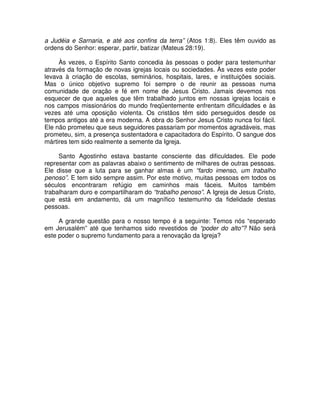 a Judéia e Sarnaria, e até aos confins da terra” (Atos 1:8). Eles têm ouvido as
ordens do Senhor: esperar, partir, batizar (Mateus 28:19).
Às vezes, o Espírito Santo concedia às pessoas o poder para testemunhar
através da formação de novas igrejas locais ou sociedades. Às vezes este poder
levava à criação de escolas, seminários, hospitais, lares, e instituições sociais.
Mas o único objetivo supremo foi sempre o de reunir as pessoas numa
comunidade de oração e fé em nome de Jesus Cristo. Jamais devemos nos
esquecer de que aqueles que têm trabalhado juntos em nossas igrejas locais e
nos campos missionários do mundo freqüentemente enfrentam dificuldades e às
vezes até uma oposição violenta. Os cristãos têm sido perseguidos desde os
tempos antigos até a era moderna. A obra do Senhor Jesus Cristo nunca foi fácil.
Ele não prometeu que seus seguidores passariam por momentos agradáveis, mas
prometeu, sim, a presença sustentadora e capacitadora do Espírito. O sangue dos
mártires tem sido realmente a semente da Igreja.
Santo Agostinho estava bastante consciente das dificuldades. Ele pode
representar com as palavras abaixo o sentimento de milhares de outras pessoas.
Ele disse que a luta para se ganhar almas é um “fardo imenso, um trabalho
penoso”. E tem sido sempre assim. Por este motivo, muitas pessoas em todos os
séculos encontraram refúgio em caminhos mais fáceis. Muitos também
trabalharam duro e compartilharam do “trabalho penoso”. A Igreja de Jesus Cristo,
que está em andamento, dá um magnífico testemunho da fidelidade destas
pessoas.
A grande questão para o nosso tempo é a seguinte: Temos nós “esperado
em Jerusalém” até que tenhamos sido revestidos de “poder do alto”? Não será
este poder o supremo fundamento para a renovação da Igreja?

 