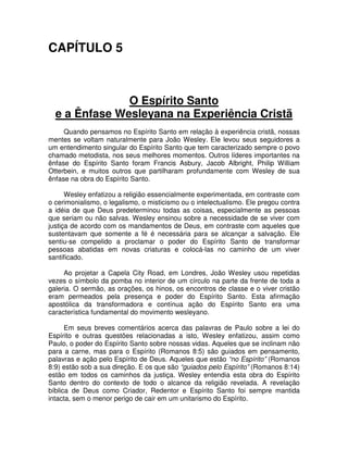 CAPÍTULO 5

O Espírito Santo
e a Ênfase Wesleyana na Experiência Cristã
Quando pensamos no Espírito Santo em relação à experiência cristã, nossas
mentes se voltam naturalmente para João Wesley. Ele levou seus seguidores a
um entendimento singular do Espírito Santo que tem caracterizado sempre o povo
chamado metodista, nos seus melhores momentos. Outros líderes importantes na
ênfase do Espírito Santo foram Francis Asbury, Jacob Albright, Philip William
Otterbein, e muitos outros que partilharam profundamente com Wesley de sua
ênfase na obra do Espírito Santo.
Wesley enfatizou a religião essencialmente experimentada, em contraste com
o cerimonialismo, o legalismo, o misticismo ou o intelectualismo. Ele pregou contra
a idéia de que Deus predeterminou todas as coisas, especialmente as pessoas
que seriam ou não salvas. Wesley ensinou sobre a necessidade de se viver com
justiça de acordo com os mandamentos de Deus, em contraste com aqueles que
sustentavam que somente a fé é necessária para se alcançar a salvação. Ele
sentiu-se compelido a proclamar o poder do Espírito Santo de transformar
pessoas abatidas em novas criaturas e colocá-las no caminho de um viver
santificado.
Ao projetar a Capela City Road, em Londres, João Wesley usou repetidas
vezes o símbolo da pomba no interior de um círculo na parte da frente de toda a
galeria. O sermão, as orações, os hinos, os encontros de classe e o viver cristão
eram permeados pela presença e poder do Espírito Santo. Esta afirmação
apostólica da transformadora e contínua ação do Espírito Santo era uma
característica fundamental do movimento wesleyano.
Em seus breves comentários acerca das palavras de Paulo sobre a lei do
Espírito e outras questões relacionadas a isto, Wesley enfatizou, assim como
Paulo, o poder do Espírito Santo sobre nossas vidas. Aqueles que se inclinam não
para a carne, mas para o Espírito (Romanos 8:5) são guiados em pensamento,
palavras e ação pelo Espírito de Deus. Aqueles que estão “no Espírito” (Romanos
8:9) estão sob a sua direção. E os que são “guiados pelo Espírito” (Romanos 8:14)
estão em todos os caminhos da justiça. Wesley entendia esta obra do Espírito
Santo dentro do contexto de todo o alcance da religião revelada. A revelação
bíblica de Deus como Criador, Redentor e Espírito Santo foi sempre mantida
intacta, sem o menor perigo de cair em um unitarismo do Espírito.

 