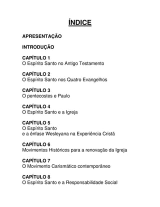 ÍNDICE
APRESENTAÇÃO
INTRODUÇÃO
CAPÍTULO 1
O Espírito Santo no Antigo Testamento
CAPÍTULO 2
O Espírito Santo nos Quatro Evangelhos
CAPÍTULO 3
O pentecostes e Paulo
CAPÍTULO 4
O Espírito Santo e a Igreja
CAPÍTULO 5
O Espírito Santo
e a ênfase Wesleyana na Experiência Cristã
CAPÍTULO 6
Movimentos Históricos para a renovação da Igreja
CAPÍTULO 7
O Movimento Carismático contemporâneo
CAPÍTULO 8
O Espírito Santo e a Responsabilidade Social

 