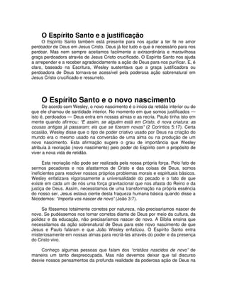O Espírito Santo e a justificação
O Espírito Santo também está presente para nos ajudar a ter fé no amor
perdoador de Deus em Jesus Cristo. Deus já fez tudo o que é necessário para nos
perdoar. Mas nem sempre aceitamos facilmente a extraordinária e maravilhosa
graça perdoadora através de Jesus Cristo crucificado. O Espírito Santo nos ajuda
a arrepender e a receber agradecidamente a ação de Deus para nos purificar. E, é
claro, baseado na Escritura, Wesley sustentava que a graça justificadora ou
perdoadora de Deus tornava-se acessível pela poderosa ação sobrenatural em
Jesus Cristo crucificado e ressurreto.

O Espírito Santo e o novo nascimento

De acordo com Wesley, o novo nascimento é o início da retidão interior ou do
que ele chamou de santidade interior. No momento em que somos justificados —
isto é, perdoados — Deus entra em nossas almas e as recria. Paulo tinha isto em
mente quando afirmou: “E assim, se alguém está em Cristo, é nova criatura: as
cousas antigas já passaram; eis que se fizeram novas” (2 Coríntios 5:17). Certa
ocasião, Wesley disse que o tipo de poder criativo usado por Deus na criação do
mundo era o mesmo usado na conversão de uma alma ou na produção de um
novo nascimento. Esta afirmação sugere o grau de importância que Wesley
atribuía à recriação (novo nascimento) pelo poder do Espírito com o propósito de
viver a nova vida de retidão.
Esta recriação não pode ser realizada pela nossa própria força. Pelo fato de
sermos pecadores e nos afastarmos de Cristo e das coisas de Deus, somos
ineficientes para resolver nossos próprios problemas morais e espirituais básicos.
Wesley enfatizava vigorosamente a universalidade do pecado e o fato de que
existe em cada um de nós uma força gravitacional que nos afasta do Reino e da
justiça de Deus. Assim, necessitamos de uma transformação na própria essência
do nosso ser. Jesus estava ciente desta fraqueza humana básica quando disse a
Nicodemos: “Importa-vos nascer de novo” (João 3:7).
Se fôssemos totalmente corretos por natureza, não precisaríamos nascer de
novo. Se pudéssemos nos tornar corretos diante de Deus por meio da cultura, da
polidez e da educação, não precisaríamos nascer de novo. A Bíblia ensina que
necessitamos da ação sobrenatural de Deus para este novo nascimento de que
Jesus e Paulo falaram e que João Wesley enfatizou. O Espírito Santo entra
misteriosamente em nossas almas para recriá-las através do poder e da presença
do Cristo vivo.
Conheço algumas pessoas que falam dos “cristãos nascidos de novo” de
maneira um tanto despreocupada. Mas não devemos deixar que tal discurso
desvie nossos pensamentos da profunda realidade da poderosa ação de Deus na

 