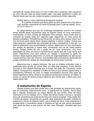 recriação de nossas almas para um viver cristão reto e produtivo. Nós nascemos
de novo não por meio de nossa própria ação, mas pela assistência e poder do
Espírito Santo que traz aos nossos corações a presença do Cristo ressurreto.
Wesley definiu o novo nascimento da seguinte maneira:
“É a grande mudança que Deus opera na alma quando ele a traz para a
vida; quando a ressuscita da morte do pecado para a vida de retidão” (Works,
Volume VI, página 71).

Se perguntarmos que tipo de mudanças exatamente ocorrem em nossas
almas através desta maravilhosa ação do Espírito Santo no novo nascimento,
encontramos um bom número de respostas. Para começar, Jesus Cristo está no
comando de nossas vidas. Em segundo lugar, adquirimos um novo senso de
direção e propósito. Percebemos que Deus tem um plano para nossas vidas e que
nos tornamos parte desse plano. Nossos padrões e valores mudam. Coisas que
antes pareciam importantes são colocadas de lado e começamos a viver por um
sistema totalmente novo de prioridades e valores. Adquirimos um novo sentimento
em relação às pessoas à nossa volta, começando com as da nossa própria
família. Cresce dentro de nós o poder de um novo sentimento, uma nova
capacidade de amar os outros e apreciá-los por aquilo que são e por aquilo que
foram. Assumimos uma nova postura em relação à economia ou gasto do
dinheiro. Neste aspecto adquirimos um senso de responsabilidade não apenas por
nossas famílias e por nós mesmos, mas também pelo envolvimento apropriado de
tempo e dinheiro em relação às necessidades de outros seres humanos.
Adquirimos paz e alegria interiores. Sei que os cristãos enfrentam lutas e
problemas tanto quanto os outros. Mas, em todo este processo, Cristo oferece
uma paz e uma alegria interiores que o mundo não pode dar. Formamos novos
hábitos. Começamos a obedecer a ordem de Deus a que oremos regularmente e
participemos fielmente do culto. A oração intercessória torna-se uma parte de
nossa experiência diária. Recorrer às palavras da Escritura torna-se um hábito. E
temos um senso de destino porque sabemos que iremos para o Reino dos céus
depois desta vida.

O testemunho do Espírito

Wesley ensinou que todo cristão tem o alto privilégio de experimentar aquilo
que foi conhecido historicamente como “o testemunho do Espírito”. Paulo disse
que o Espírito testemunha ao nosso espírito de que somos filhos de Deus
(Romanos 8:15-16; Gálatas 4:6-7). Todos nós temos muitos humores e variados
graus de consciência da presença de Deus em nossos corações. Todo cristão tem
o direito de passar, de quando em quando, pela experiência de saber, através do
testemunho interior do Espírito Santo, que é filho(a) de Deus. Esta experiência é
simplesmente a consciência direta e imediata do fato de que somos perdoados
pela graça de Deus e que somos, de fato, seus filhos(as), recriados pela sua
graça.

 