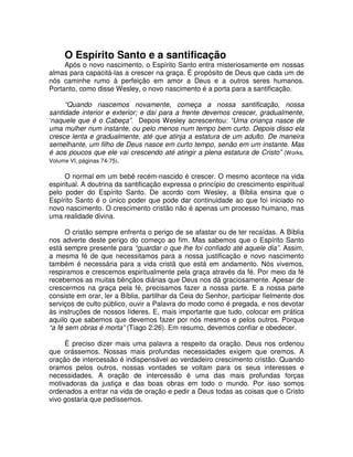 O Espírito Santo e a santificação
Após o novo nascimento, o Espírito Santo entra misteriosamente em nossas
almas para capacitá-las a crescer na graça. É propósito de Deus que cada um de
nós caminhe rumo à perfeição em amor a Deus e a outros seres humanos.
Portanto, como disse Wesley, o novo nascimento é a porta para a santificação.
“Quando nascemos novamente, começa a nossa santificação, nossa
santidade interior e exterior; e daí para a frente devemos crescer, gradualmente,
‘naquele que é o Cabeça”. Depois Wesley acrescentou: “Uma criança nasce de
uma mulher num instante, ou pelo menos num tempo bem curto. Depois disso ela
cresce lenta e gradualmente, até que atinja a estatura de um adulto. De maneira
semelhante, um filho de Deus nasce em curto tempo, senão em um instante. Mas
é aos poucos que ele vai crescendo até atingir a plena estatura de Cristo” (Works,
Volume VI, páginas 74-75).
O normal em um bebê recém-nascido é crescer. O mesmo acontece na vida
espiritual. A doutrina da santificação expressa o princípio do crescimento espiritual
pelo poder do Espírito Santo. De acordo com Wesley, a Bíblia ensina que o
Espírito Santo é o único poder que pode dar continuidade ao que foi iniciado no
novo nascimento. O crescimento cristão não é apenas um processo humano, mas
uma realidade divina.
O cristão sempre enfrenta o perigo de se afastar ou de ter recaídas. A Bíblia
nos adverte deste perigo do começo ao fim. Mas sabemos que o Espírito Santo
está sempre presente para “guardar o que lhe foi confiado até aquele dia”. Assim,
a mesma fé de que necessitamos para a nossa justificação e novo nascimento
também é necessária para a vida cristã que está em andamento. Nós vivemos,
respiramos e crescemos espiritualmente pela graça através da fé. Por meio da fé
recebemos as muitas bênçãos diárias que Deus nos dá graciosamente. Apesar de
crescermos na graça pela fé, precisamos fazer a nossa parte. E a nossa parte
consiste em orar, ler a Bíblia, partilhar da Ceia do Senhor, participar fielmente dos
serviços de culto público, ouvir a Palavra do modo como é pregada, e nos devotar
às instruções de nossos líderes. E, mais importante que tudo, colocar em prática
aquilo que sabemos que devemos fazer por nós mesmos e pelos outros. Porque
“a fé sem obras é morta” (Tiago 2:26). Em resumo, devemos confiar e obedecer.
É preciso dizer mais uma palavra a respeito da oração. Deus nos ordenou
que orássemos. Nossas mais profundas necessidades exigem que oremos. A
oração de intercessão é indispensável ao verdadeiro crescimento cristão. Quando
oramos pelos outros, nossas vontades se voltam para os seus interesses e
necessidades. A oração de intercessão é uma das mais profundas forças
motivadoras da justiça e das boas obras em todo o mundo. Por isso somos
ordenados a entrar na vida de oração e pedir a Deus todas as coisas que o Cristo
vivo gostaria que pedíssemos.

 