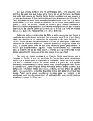 Sei que Wesley também cria na santificação como uma segunda obra
definitiva da graça pela qual toda a alma interior de um ser humano é purificada
pela ação sobrenatural do Espírito Santo. Existem cristãos hoje que seguem a
herança wesleyana na ênfase deste modo particular de pensar a santificação. Se
Deus age poderosamente nesta segunda obra definitiva de graça pela qual toda a
alma interior é purificada, refinada e capacitada para a missão, então podemos dar
glórias a Deus. No entanto, falando de maneira geral, Wesley enfatizava a
santificação como um processo de crescimento cristão possibilitado pela iniciativa
sobrenatural do Espírito Santo que permite que o Cristo vivo reine em nossos
corações, e que enche nossas almas com o amor de Cristo.
Sabemos, pelos ensinamentos da Bíblia e pela experiência, que temos a
tendência recorrente de nos tornarmos frios em nossa experiência cristã. Assim,
todos nós precisamos de momentos de renovação e de nova dedicação. O
Espírito Santo age em nós pessoalmente e através da Igreja para proporcionar
momentos de renovação espiritual. Como em quase todo estágio da nossa vida
cristã, o Espírito Santo entra em nós tanto repentina quanto gradualmente. A
menos que experimentemos algumas coisas repentinamente, não estaremos
aptos a experimentá-las de modo algum. A menos que experimentemos muitas
coisas gradualmente, nossa vida cristã está fadada a ser superficial.
Por meio da ênfase wesleyana no Espírito Santo, aprendemos que a
natureza do Espírito é agir com propósito. O Espírito Santo está voltado para
algum lugar e deseja que o acompanhemos. Para onde? Para a santidade interior
que leva à santidade exterior, O Espírito Santo é a graça de Deus agindo,
animando e movimentando-se dentro de nós como a disposição para amar. Assim,
o Espírito traz o Cristo vivo para dentro de nossas almas e enche-as com a sua
compaixão e interesse. Todas as pessoas, portanto, que são cheias do Espírito
agem, necessariamente, no sentido de praticar todo o bem possível em favor dos
outros. Assim como Jesus considerava precioso cada ser humano e se
identificava como “um dos pequeninos” (cf. Mateus 25:40), assim também agimos
através da presença do Cristo vivo.

 