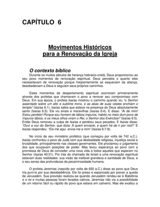 CAPÍTULO 6

Movimentos Históricos
para a Renovação da Igreja
O contexto bíblico
Durante os muitos séculos de herança hebraico-cristã, Deus proporcionou ao
seu povo momentos de renovação espiritual. Deus percebia o quanto eles
necessitavam de renovação porque freqüentemente se esqueciam da aliança,
desobedeciam a Deus e seguiam seus próprios caminhos.
Estes momentos de despertamento espiritual ocorreram primeiramente
através dos profetas que chamavam o povo a renovar seu compromisso com
Deus. Em sua época, o profeta Isaías mostrou o caminho quando viu “o Senhor
assentado sobre um alto e sublime trono, e as abas de suas vestes enchiam o
templo” (Isaías 6:1). Isaías sabia que estava na presença do Deus absolutamente
santo (Isaías 6:3). Ele viu sinais e maravilhas (Isaías 6:4). E disse: “Ai de mim!
Estou perdido! Porque sou homem de lábios impuros, habito no meio dum povo de
impuros lábios, e os meus olhos viram o Rei, o Senhor dos Exércitos!” (Isaías 6:5).
Então Deus removeu a culpa de Isaías e perdoou seus pecados. E Isaías disse:
“Ouvi a voz do Senhor, que dizia: A quem enviarei, e quem há de ir por nós?“ E
Isaías respondeu: “Eis-me aqui envia-me a mim” (Isaías 6:7-8).
No início de seu ministério profético (que começou por volta de 742 a.C.),
Isaías confrontou o povo de Judá com sua deslealdade religiosa, injustiça social e
brutalidade, principalmente nas classes governantes. Ele proclamou o julgamento
dos que ocupavam posições de poder. Mas levou esperança ao povo com a
promessa de Deus de conceder uma nova vida a todos aqueles que esperam no
Senhor (Isaías 40:31). Por trás do chamado de Israel a uma renovação espiritual
estavam duas realidades: sua visão da inefável grandeza e santidade de Deus, e
o seu senso das profundezas da pecaminosidade humana.
O profeta Jeremias (nascido por volta de 650 a.C.) disse ao povo que Deus
iria puni-lo por sua desobediência. Ele foi preso e espancado por prever a queda
de Jerusalém. Sua previsão realizou-se quando Jerusalém rendeu-se à Babilônia
e o rei e muitas pessoas foram levados cativos. Jeremias não via a possibilidade
de um retorno fácil ou rápido do povo que estava em cativeiro. Mas ele exaltou a

 