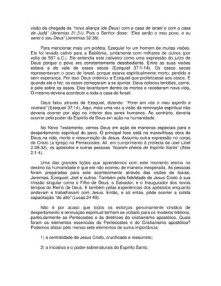 visão da chegada da “nova aliança (de Deus) com a casa de Israel e com a casa
de Judá” (Jeremias 31:31). Pois o Senhor disse: “Eles serão o meu povo, e eu
serei o seu Deus” (Jeremias 32:38).
Para mencionar mais um profeta, Ezequiel foi um homem de muitas visões.
Ele foi levado cativo para a Babilônia, juntamente com milhares de outros (por
volta de 597 a.C.). Ele entendia este cativeiro como uma expressão do juízo de
Deus porque o povo era constantemente desobediente. Entre as suas visões
estava a do vale de ossos secos (Ezequiel 37:1-14). Os ossos secos
representavam o povo de Israel, porque estava espiritualmente morto, perdido e
sem esperança. Por isso Deus ordenou a Ezequiel que profetizasse aos ossos. E
quando ele o fez, os ossos começaram a se ajuntar. Deus colocou tendões, carne,
e pele sobre os ossos. Eles levantaram dentre os mortos e receberam nova vida,
O mesmo deveria acontecer a toda a casa de Israel.
Deus falou através de Ezequiel, dizendo: “Porei em vós o meu espírito e
vivereis” (Ezequiel 37:14). Aqui, mais uma vez a visão da renovação espiritual não
deveria ocorrer por algo no interior dos seres humanos. Ao contrário, deveria
ocorrer pelo poder do Espírito de Deus em ação na humanidade.
No Novo Testamento, vemos Deus em ação de maneiras especiais para o
despertamento espiritual do povo. O principal foco está na maravilhosa obra de
Deus na vida, morte e ressurreição de Jesus. Assumiu outra expressão no corpo
de Cristo (a Igreja) no Pentecostes. Ali, em cumprimento à profecia de Joel (Joel
2:28-32), os apóstolos e outras pessoas “ficaram cheios do Espírito Santo” (Atos
2:1-4).
Uma das grandes lições que aprendemos com este momento eterno no
destino da humanidade é que ele não ocorreu de maneira inesperada. As pessoas
foram preparadas para este acontecimento através das visões de Isaías,
Jeremias, Ezequiel, Joel e outros. Também pela fidelidade de Jesus Cristo à sua
missão singular como o Filho de Deus, o Salvador, e o Inaugurador dos novos
tempos do Reino de Deus. E também pelas experiências dos apóstolos enquanto
andavam e trabalhavam com Jesus. Então, e só então, pôde ocorrer a súbita
capacitação “do alto” (Lucas 24:49).
Não é por acaso que todos os esforços genuinamente cristãos de
despertamento e renovação espiritual tenham se voltado para os modelos bíblicos,
particularmente ao Pentecostes e às diretrizes do cristianismo apostólico. Quais
foram os elementos essenciais do Pentecostes e do Cristianismo apostólico?
Podemos alistar pelo menos sete elementos de suma importância:
1) a centralidade de Jesus Cristo, crucificado e ressurreto;
2) a iniciativa e o poder sobrenaturais do Espírito Santo;

 