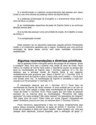 3) a transformação e o absoluto comprometimento das pessoas com Jesus
Cristo e o seu reino através da presença interior do Espírito Santo;
4) a poderosa proclamação do Evangelho e o ensinamento eficaz sobre o
reino de Deus e a justiça;
5) as manifestações específicas do poder do Espírito Santo e as contínuas
bênçãos através dele;
6) a reunião das pessoas numa comunidade de oração, fé e trabalho (o corpo
de Cristo); e
7) a evangelização mundial.
Estes parecem ser os elementos essenciais naquele primeiro Pentecostes
cristão e no cristianismo apostólico que o seguiu. Duvidamos que uma contínua
renovação da Igreja possa ocorrer sem estas realidades divinamente
estabelecidas.

Algumas recomendações e diretrizes primitivas

Até os apóstolos tinham instruções acerca dos perigos de se enfatizar “sinais
e prodígios” (Atos 14:3) sem o contexto mais amplo do amor de Cristo. Paulo
instruiu os cristãos de Corinto tanto sobre a importância quanto os perigos dos
dons ou manifestações do Espírito (veja 1 Coríntios capítulos 12 a 14). Ele
destacou que a principal missão do Espírito Santo é nos capacitar
verdadeiramente para proclamar que “Jesus é Senhor” (cf. 1 Coríntios 12:3). A
variedade de dons do Espírito é para a nossa união como cristãos — nunca para
criar divisão entre nós. “A manifestação do Espírito é concedida a cada um,
visando a um fim proveitoso” (1 Coríntios 12:7).
É interessante observar que em 1 Coríntios 12:7-11 Paulo falou da
manifestação do Espírito de várias maneiras. A única exceção tem a ver com os
dons de cura. Com relação a todas estas manifestações do Espírito dentro do
“corpo de Cristo” (1 Coríntios 12:27), Paulo sugere que nem todas as pessoas
precisam ter os mesmos dons ou manifestações. “Porventura são todos
apóstolos? Ou todos profetas? São todos mestres? Ou operadores de milagres?
Têm todos dons de curar? Falam todos em outras línguas? Interpretam-nas
todos? Entretanto, procura com zelo, os melhores dons” (1 Coríntios 12:29-31).
Paulo mencionou especialmente o falar em línguas. Evidentemente esta
prática estava causando problemas na igreja de Corinto (1 Coríntios 14:2-4).
Então ele prosseguiu e disse com algum detalhe: “Assim também vós, visto que
desejais dons espirituais, procurai progredir, para a edificação da igreja” (1

 
