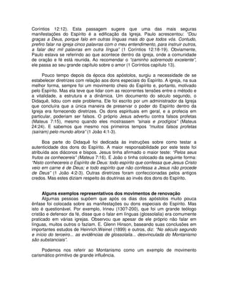 Coríntios 12:12). Esta passagem sugere que uma das mais seguras
manifestações do Espírito é a edificação da Igreja. Paulo acrescentou: “Dou
graças a Deus, porque falo em outras línguas mais do que todos vós. Contudo,
prefiro falar na igreja cinco palavras com o meu entendimento, para instruir outros,
a falar dez mil palavras em outra língua” (1 Coríntios 12:18-19). Obviamente,
Paulo estava se referindo ao que acontece dentro da igreja, onde a comunidade
de oração e fé está reunida. Ao recomendar o “caminho sobremodo excelente”,
ele passa ao seu grande capítulo sobre o amor (1 Coríntios capítulo 13).
Pouco tempo depois da época dos apóstolos, surgiu a necessidade de se
estabelecer diretrizes com relação aos dons especiais do Espírito. A igreja, na sua
melhor forma, sempre foi um movimento cheio do Espírito e, portanto, motivado
pelo Espírito. Mas ela teve que lidar com as recorrentes tensões entre o método e
a vitalidade, a estrutura e a dinâmica. Um documento do século segundo, o
Didaquê, lidou com este problema. Ele foi escrito por um administrador da Igreja
que concluíra que a única maneira de preservar o poder do Espírito dentro da
Igreja era fornecendo diretrizes. Os dons espirituais em geral, e a profecia em
particular, poderiam ser falsos. O próprio Jesus advertiu contra falsos profetas
(Mateus 7:15), mesmo quando eles mostrassem “sinais e prodígios” (Mateus
24:24). E sabemos que mesmo nos primeiros tempos “muitos falsos profetas
(saíram) pelo mundo afora” (1 João 4:1-3).
Boa parte do Didaquê foi dedicada às instruções sobre como testar a
autenticidade dos dons do Espírito. A maior responsabilidade por este teste foi
atribuída aos diáconos e bispos. Jesus tinha afirmado o maior teste: “Pelos seus
frutos os conhecereis” (Mateus 7:16). E João o tinha colocado da seguinte forma:
“Nisto conhecereis o Espírito de Deus: todo espírito que confessa que Jesus Cristo
veio em carne é de Deus; e todo espírito que não confessa a Jesus não procede
de Deus” (1 João 4:2-3). Outras diretrizes foram confeccionadas pelos antigos
credos. Mas estes diziam respeito às doutrinas ao invés dos dons do Espírito.
Alguns exemplos representativos dos movimentos de renovação
Algumas pessoas supõem que após os dias dos apóstolos muito pouca
ênfase foi colocada sobre as manifestações ou dons especiais do Espírito. Mas
isto é questionável. Por exemplo, Irineu (130?-200), que foi um grande teólogo
cristão e defensor da fé, disse que o falar em línguas (glossolalia) era comumente
praticado em várias igrejas. Observou que apesar de ele próprio não falar em
línguas, muitos outros o faziam. E. Glenn Hinson, baseando suas conclusões em
importantes estudos de Heinrich.Weinel (1899) e outros, diz: “No século segundo
e início do terceiro... as evidências de glossolaila... desvinculada do Montanismo
são substanciais”.
Podemos nos referir ao Montanismo como um exemplo de movimento
carismático primitivo de grande influência.

 