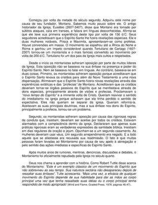 Começou por volta da metade do século segundo. Adquiriu este nome por
causa de seu fundador, Montano. Sabemos muito pouco sobre ele. O antigo
historiador da Igreja, Eusébio (260?-340?), disse que Montano era tomado por
súbitos ataques, caía em transes, e falava em línguas desconhecidas. Afirma-se
que ele teve sua primeira experiência deste tipo por volta de 156 d.C. Seus
seguidores acreditavam que o Espírito Santo lhe fizera revelações especiais. Ele e
duas mulheres notáveis, Prisca e Maximila, apresentavam-se como profetas.
Houve conversões em massa. O movimento se espalhou até a África do Norte e
Roma e ganhou um ímpeto considerável quando Tertuliano de Cartago (160?230?) tornou-se um montanista e o mais famoso convertido ao movimento por
volta de 200 d.C. Tertuliano foi um dos pais da Igreja mais cultos e respeitados.
Desde o início os montanistas sofreram oposição por parte de muitos líderes
da Igreja. Esta oposição não se baseava na sua ênfase na presença e poder do
Espírito Santo. Nem se baseava no falar em línguas. Ao contrário, baseava-se em
duas coisas. Primeiro, os montanistas sofreram oposição porque acreditavam que
o Espírito Santo levava os cristãos para além do Novo Testamento a uma nova
dispensação. Afirmavam que o Espírito Santo fizera novas revelações através das
experiências extáticas e das “profecias” de Montano. Acreditavam que os cristãos
deveriam tornar-se órgãos passivos do Espírito que se manifestava através de
dons especiais, principalmente através de visões e profecias. Proclamavam o
“novo tempo do Espírito” e a iminente volta de Cristo. Queriam reavivar o sentido
do imediatismo na igreja porque achavam que ela tinha perdido o sentido de
expectativa. Eles não queriam se separar da igreja. Queriam reformá-la.
Aceitavam as suas principais doutrinas, mas a sua ênfase nos dons do Espírito,
principalmente a profecia, tornou-se um problema.
Segundo, os montanistas sofreram oposição por causa das rigorosas regras
de conduta que, insistiam, deveriam ser aceitas por todos os cristãos. Estavam
alarmados com a complacência dentro da igreja. Declararam que apenas suas
práticas rigorosas eram as verdadeiras expressões da santidade bíblica. Insistiam
em dias regulares de oração e jejum. Opunham-se a um segundo casamento. As
mulheres deveriam usar véus. Um segundo arrependimento era negado. E a todo
aquele que se afastasse era recusada sua readmissão. O fato é que muitas
pessoas foram levadas ao Montanismo por causa de seu apelo à abnegação e
pelo sentido das ações imediatas e específicas do Espírito Santo.
Após muitos anos de rumores, mentiras, denúncias, discussões e debates, o
Montanismo foi oficialmente repudiado pela Igreja no século quarto.
Deus nos chama a aprender com a história. Como Robert Tuttle disse acerca
do Montanismo: “Este é um exemplo clássico de um movimento do Espírito que
não sobreviveu ao seu tempo. Sua natureza sectária não desapareceu depois de
ressaltar suas ênfases”. Tutle acrescenta: “Mais uma vez, a eficácia de qualquer
movimento do Espírito depende de sua habilidade para dar as mãos ao corpo
principal uma vez que tenha ressaltado suas idéias ou o corpo principal tenha
respondido de modo apropriado” (Wind and Flame. Graded Press, 1978. páginas 46-47).

 