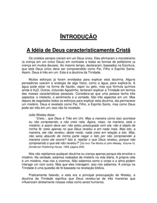 INTRODUÇÃO
A Idéia de Deus caracteristicamente Cristã
Os cristãos sempre creram em um Deus único. Eles afirmaram o monoteísmo
(a crença em um único Deus) em contraste a todas as formas de politeísmo (a
crença em muitos deuses). Ao mesmo tempo, declararam, baseados na Escritura,
que este Deus único deve ser compreendido como Pai, Filho e Espírito Santo.
Assim, Deus é três em um. Esta é a doutrina da Trindade.
Muitos esforços já foram envidados para explicar esta doutrina. Alguns
pensadores usaram a analogia de algo físico, como a água, para explicá-la. A
água pode estar na forma de líquido, vapor ou gelo, mas sua fórmula química
ainda é H2O. Outros, incluindo Agostinho, tentaram explicar a Trindade em termos
das nossas características pessoais. Considera-se que uma pessoa tenha três
aspectos: o intelecto, o sentimento e a vontade. São três aspectos em um. Mas
depois de esgotados todos os esforços para explicar esta doutrina, ela permanece
um mistério. Deus é revelado como Pai, Filho, e Espírito Santo, mas como Deus
pode ser três em um; isso não foi revelado.
João Wesley disse:
“Creio... que Deus é Três em Um. Mas a maneira como isso acontece
eu não compreendo; e não creio nela. Agora, nisso, na maneira, está o
mistério; e assim deve ser; não estou preocupado com ela; não é objeto de
minha fé: creio apenas no que Deus revelou e em nada mais. Mas isto, a
maneira, ele não revelou; deste modo, nada creio em relação a isto. Mas,
não seria absurdo de minha parte negar o fato por não compreender a
maneira como ele ocorre? Isto é, rejeitar o que Deus revelou, porque não
compreendo o que ele não revelou?” (Do livro The Works of John Wesley, Volume VI,
Zondervan Publishing House, 1959, página 204).
Nós não rejeitamos qualquer doutrina ou crença apenas porque ela envolve o
mistério. Na verdade, estamos rodeados de mistério na vida diária. A própria vida
é um mistério, mas nós a vivemos. Não sabemos como o corpo e a alma podem
interagir um com outro. Mas que eles interagem, isso nós sabemos. A crença na
Trindade é uma questão de fé baseada na revelação bíblica.
Praticamente falando, e esta era a principal preocupação de Wesley, a
doutrina da Trindade significa que Deus revelou-se de três maneiras que
influenciam diretamente nossas vidas como seres humanos.

 