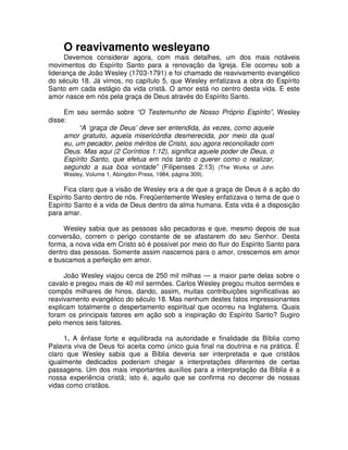 O reavivamento wesleyano

Devemos considerar agora, com mais detalhes, um dos mais notáveis
movimentos do Espírito Santo para a renovação da Igreja. Ele ocorreu sob a
liderança de João Wesley (1703-1791) e foi chamado de reavivamento evangélico
do século 18. Já vimos, no capítulo 5, que Wesley enfatizava a obra do Espírito
Santo em cada estágio da vida cristã. O amor está no centro desta vida. E este
amor nasce em nós pela graça de Deus através do Espírito Santo.
Em seu sermão sobre “O Testemunho de Nosso Próprio Espírito”, Wesley
disse:
“A ‘graça de Deus’ deve ser entendida, às vezes, como aquele
amor gratuito, aquela misericórdia desmerecida, por meio da qual
eu, um pecador, pelos méritos de Cristo, sou agora reconciliado com
Deus. Mas aqui (2 Coríntios 1:12), significa aquele poder de Deus, o
Espírito Santo, que efetua em nós tanto o querer como o realizar,
segundo a sua boa vontade” (Filipenses 2:13) (The Works of John
Wesley, Volume 1, Abingdon Press, 1984, página 309).

Fica claro que a visão de Wesley era a de que a graça de Deus é a ação do
Espírito Santo dentro de nós. Freqüentemente Wesley enfatizava o tema de que o
Espírito Santo é a vida de Deus dentro da alma humana. Esta vida é a disposição
para amar.
Wesley sabia que as pessoas são pecadoras e que, mesmo depois de sua
conversão, correm o perigo constante de se afastarem do seu Senhor. Desta
forma, a nova vida em Cristo só é possível por meio do fluir do Espírito Santo para
dentro das pessoas. Somente assim nascemos para o amor, crescemos em amor
e buscamos a perfeição em amor.
João Wesley viajou cerca de 250 mil milhas — a maior parte delas sobre o
cavalo e pregou mais de 40 mil sermões. Carlos Wesley pregou muitos sermões e
compôs milhares de hinos, dando, assim, muitas contribuições significativas ao
reavivamento evangélico do século 18. Mas nenhum destes fatos impressionantes
explicam totalmente o despertamento espiritual que ocorreu na Inglaterra. Quais
foram os principais fatores em ação sob a inspiração do Espírito Santo? Sugiro
pelo menos seis fatores.
1. A ênfase forte e equilibrada na autoridade e finalidade da Bíblia como
Palavra viva de Deus foi aceita como único guia final na doutrina e na prática. É
claro que Wesley sabia que a Bíblia deveria ser interpretada e que cristãos
igualmente dedicados poderiam chegar a interpretações diferentes de certas
passagens. Um dos mais importantes auxílios para a interpretação da Bíblia é a
nossa experiência cristã; isto é, aquilo que se confirma no decorrer de nossas
vidas como cristãos.

 