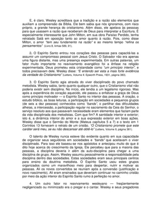 E, é claro, Wesley acreditava que a tradição e a razão são elementos que
auxiliam a compreensão da Bíblia. Ele bem sabia que nós ignoramos, com risco
próprio, a grande herança do cristianismo. Além disso, ele apelava às pessoas
para que usassem a razão que receberam de Deus para interpretar a Escritura. É
especialmente interessante que John Milton, em sua obra Paraíso Perdido, tenha
retratado Satã em oposição tanto ao amor quanto à razão. Pois, como disse
Milton, o amor “tem seu fundamento na razão” e ao mesmo tempo “refina os
pensamentos” (Livro 8, linhas 589, 91).
2. O Espírito Santo entrou nos corações das pessoas para capacitá-las a
assumir um compromisso pessoal com Jesus Cristo. O Salvador não era apenas
uma figura distante, mas uma presença experimentada. Em outras palavras, um
fator muito importante no reavivamento evangélico foi a ênfase na religião
experimentada. Deus prometeu esta cristandade como “um princípio interior”, e
todos precisavam dele. Wesley disse: “E entendo ser esta a mais forte evidência
da verdade do Cristianismo” (Letters, Volume II. Epworth Press, 1931, página 383).
3. O Espírito Santo agia através do viver disciplinado do povo chamado
metodista. Wesley sabia, tanto quanto qualquer outro, que o Cristianismo vital não
poderia existir sem disciplina. No início, ele tendia a um legalismo rigoroso. Mas
após a experiência do coração aquecido, ele passou a enfatizar a graça de Deus
como princípio motivador — o Espírito Santo no interior das pessoas. A oração, o
estudo bíblico, as boas leituras, a participação em sociedades e pequenos grupos
(de seis a dez pessoas) conhecidos como “bands”, o partilhar das dificuldades
alheias, a intercessão, a participação regular no sacramento da Ceia do Senhor, o
serviço resoluto aos que passavam necessidade eram elementos que faziam parte
da vida disciplinada dos metodistas. Com que fim? A santidade interior e exterior;
isto é, a dinâmica interior do amor e a sua expressão exterior em boas ações.
Wesley disse que o Sermão do Monte (Mateus capítulos 5 a 7) e o texto em 1
Coríntios 13 fornecem o retrato de um cristão. “O Cristianismo promete que este
caráter será meu, se eu não descansar até obtê-lo” (Letters, Volume II, página 381).
O talento de Wesley nunca esteve tão evidente quanto em sua capacidade
de organizar seus seguidores em sociedades e “bands” que aceitavam o viver
disciplinado. Para isso ele baseou-se nos apóstolos e antecipou muito do que é
dito hoje acerca do crescimento da Igreja. Ele percebeu que para a maioria das
pessoas, a disciplina deveria ir além da auto-disciplina para chegar a uma
disciplina de grupo. Assim, Wesley assumiu pessoalmente a responsabilidade pela
disciplina dentro das sociedades. Estas sociedades eram seus principais centros
para ensino da doutrina metodista. O Espírito Santo usou estes grupos
organizados como um maravilhoso meio para despertar, nutrir e motivar as
pessoas. Ali os novos convertidos se reuniam após a conversão (justificação e
novo nascimento). Ali eram ensinados que deveriam continuar no caminho cristão
por meio da ação interior do Espírito Santo rumo à perfeição no amor.
4. Um outro fator no reavivamento wesleyano — freqüentemente
negligenciado ou minimizado era o pregar e o cantar. Wesley e seus pregadores

 