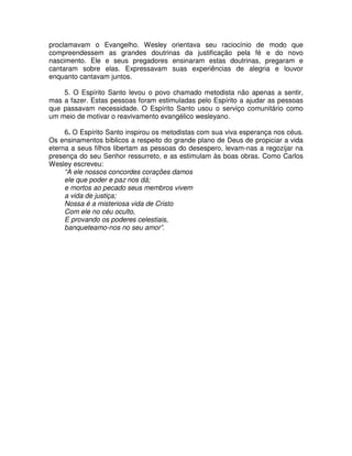 proclamavam o Evangelho. Wesley orientava seu raciocínio de modo que
compreendessem as grandes doutrinas da justificação pela fé e do novo
nascimento. Ele e seus pregadores ensinaram estas doutrinas, pregaram e
cantaram sobre elas. Expressavam suas experiências de alegria e louvor
enquanto cantavam juntos.
5. O Espírito Santo levou o povo chamado metodista não apenas a sentir,
mas a fazer. Estas pessoas foram estimuladas pelo Espírito a ajudar as pessoas
que passavam necessidade. O Espírito Santo usou o serviço comunitário como
um meio de motivar o reavivamento evangélico wesleyano.
6. O Espírito Santo inspirou os metodistas com sua viva esperança nos céus.
Os ensinamentos bíblicos a respeito do grande plano de Deus de propiciar a vida
eterna a seus filhos libertam as pessoas do desespero, levam-nas a regozijar na
presença do seu Senhor ressurreto, e as estimulam às boas obras. Como Carlos
Wesley escreveu:
“A ele nossos concordes corações damos
ele que poder e paz nos dá;
e mortos ao pecado seus membros vivem
a vida de justiça;
Nossa é a misteriosa vida de Cristo
Com ele no céu oculto,
E provando os poderes celestiais,
banqueteamo-nos no seu amor”.

 
