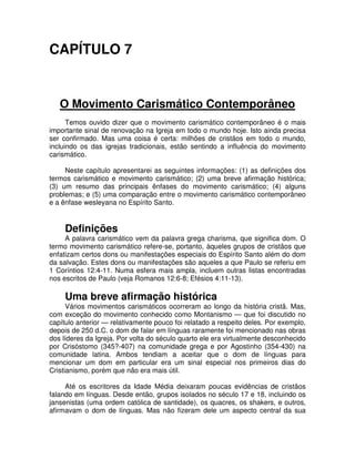 CAPÍTULO 7

O Movimento Carismático Contemporâneo
Temos ouvido dizer que o movimento carismático contemporâneo é o mais
importante sinal de renovação na Igreja em todo o mundo hoje. Isto ainda precisa
ser confirmado. Mas uma coisa é certa: milhões de cristãos em todo o mundo,
incluindo os das igrejas tradicionais, estão sentindo a influência do movimento
carismático.
Neste capítulo apresentarei as seguintes informações: (1) as definições dos
termos carismático e movimento carismático; (2) uma breve afirmação histórica;
(3) um resumo das principais ênfases do movimento carismático; (4) alguns
problemas; e (5) uma comparação entre o movimento carismático contemporâneo
e a ênfase wesleyana no Espírito Santo.

Definições

A palavra carismático vem da palavra grega charisma, que significa dom. O
termo movimento carismático refere-se, portanto, àqueles grupos de cristãos que
enfatizam certos dons ou manifestações especiais do Espírito Santo além do dom
da salvação. Estes dons ou manifestações são aqueles a que Paulo se referiu em
1 Coríntios 12:4-11. Numa esfera mais ampla, incluem outras listas encontradas
nos escritos de Paulo (veja Romanos 12:6-8; Efésios 4:11-13).

Uma breve afirmação histórica
Vários movimentos carismáticos ocorreram ao longo da história cristã. Mas,
com exceção do movimento conhecido como Montanismo — que foi discutido no
capítulo anterior — relativamente pouco foi relatado a respeito deles. Por exemplo,
depois de 250 d.C. o dom de falar em línguas raramente foi mencionado nas obras
dos líderes da Igreja. Por volta do século quarto ele era virtualmente desconhecido
por Crisóstomo (345?-407) na comunidade grega e por Agostinho (354-430) na
comunidade latina. Ambos tendiam a aceitar que o dom de línguas para
mencionar um dom em particular era um sinal especial nos primeiros dias do
Cristianismo, porém que não era mais útil.
Até os escritores da Idade Média deixaram poucas evidências de cristãos
falando em línguas. Desde então, grupos isolados no século 17 e 18, incluindo os
jansenistas (uma ordem católica de santidade), os quacres, os shakers, e outros,
afirmavam o dom de línguas. Mas não fizeram dele um aspecto central da sua

 