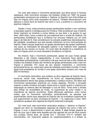 De outro lado estava o movimento pentecostal, que devia pouco à herança
wesleyana. Este movimento começou nos Estados Unidos em 1900. Os grupos
pentecostais começaram por enfatizar o “batismo no Espírito” com forte ênfase no
falar em línguas como sinal necessário do batismo. Também demonstraram uma
abertura a outros dons do Espírito tais como a cura, a profecia e o exorcismo de
espíritos malignos.
Desde o início, estes primeiros grupos pentecostais tendiam a ser contrários
à educação superior e teológica para os ministros. Eles acreditavam que o Espírito
Santo inspiraria os ministros e outros líderes no que dizer e os guiaria no que
fazer. Além disso, havia a prática da cura espiritual sem o auxílio de médicos. Os
pentecostais acreditavam que a confiança nos recursos médicos era um sinal
seguro da falta de fé. Eles consideravam os estudos acadêmicos desnecessários.
Na realidade, acreditavam que tais estudos interferiam na livre movimentação do
Espírito. Estas crenças separaram as igrejas pentecostais das igrejas tradicionais,
nas quais as instituições de educação superior e de medicina eram aspectos
notórios de seu serviço no mundo. Um outro fator de divisão foi a insistência no
falar em línguas como um sinal necessário do batismo no Espírito.
No entanto, hoje o movimento pentecostal, apesar de suas muitas igrejas
diferentes e até mesmo independentes, é uma importante força dentro da
cristandade contemporânea. A estimativa é de que cerca de dois a três milhões de
cristãos nos Estados Unidos são membros de igrejas pentecostais onde o falar em
línguas é praticado. Por causa de seu alcance missionário, o movimento
pentecostal tornou-se, nesse país, parte da realidade carismática mundial. A maior
igreja local protestante do mundo é uma igreja carismática coreana com mais de
200 mil membros.
O movimento carismático, que enfatiza os dons especiais do Espírito Santo,
tornou-se visível mais recentemente na forma do neopentecostalismo (o
pentecostalismo dentro das igrejas protestantes e católica romana). Ele difere dos
movimentos pentecostais anteriores em muitos aspectos. Permite a formação
superior e aceita ministros formados. Aceita tanto a oração quanto a medicina em
associação ao sistema total de libertação e cura de Deus. Tenta evitar a divisão
pela ênfase na centralidade de Cristo, na supremacia do amor cristão e na
importância do espírito ecumênico. Estas diferenças significam, entre outras
coisas, que no movimento carismático contemporâneo, as pessoas que
experimentam certos dons especiais do Espírito não se consideram superiores às
que experimentam os dons universais do Espírito — fé, esperança e amor. Nem
consideram qualquer dom especial do Espírito essencial à salvação.
Em nível local, este movimento carismático enfatiza o “batismo no Espírito”,
seguido por dons ou manifestações especiais do Espírito tais como o falar em
línguas, a cura, o discernimento e assim por diante. É dada ênfase especial ao
dom da cura, que é dado tanto àqueles que são agentes de cura de Deus quanto
aos curados. Outros dons, de acordo com 1 Coríntios 12:4-11, também são
reconhecidos. Um importante aspecto do neopentecostalismo é a ênfase na

 