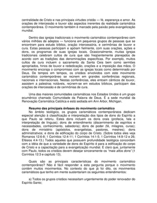 centralidade de Cristo e nas principais virtudes cristãs — fé, esperança e amor. As
orações de intercessão e louvor são aspectos inerentes da realidade carismática
contemporânea. O movimento também é marcado pela paixão pela evangelização
mundial.
Dentro das igrejas tradicionais o movimento carismático contemporâneo com
vários milhões de adeptos — funciona em pequenos grupos de pessoas que se
encontram para estudo bíblico, oração intercessória, e cerimônias de louvor e
cura. Estas pessoas participam e apóiam fielmente, com suas orações, ações e
dons, os programas de suas igrejas locais. Ocasionalmente, muitas igrejas
tradicionais celebram cultos de cura que são freqüentemente planejados de
acordo com as tradições das denominações específicas. Por exemplo, muitos
cultos de cura incluem o sacramento da Santa Ceia bem como sermões
apropriados, hinos de louvor e rededicação, orações e a imposição das mãos. O
movimento encoraja o compromisso com as igrejas locais como determinado por
Deus. De tempos em tempos, os cristãos envolvidos com este movimento
carismático contemporâneo se reúnem em grandes conferências regionais,
nacionais e internacionais. Nestas conferências, eles entoam cânticos de louvor,
assistem a palestras notáveis, reúnem-se em estudos bíblicos, participam das
orações de intercessão e de cerimônias de cura.
Uma das maiores comunidades carismáticas nos Estados Unidos é um grupo
ecumênico chamado Comunidade da Palavra de Deus. É a sede mundial da
Renovação Carismática Católica e está sediada em Ann Arbor, Michigan.
Resumo das principais ênfases do movimento carismático
No âmbito teológico, os grupos carismáticos contemporâneos dedicam
especial atenção à classificação e interpretação dos tipos de dons do Espírito a
que Paulo se referiu. Estes dons incluem os dons orais (profecia, fala e
interpretação de línguas); dons de entendimento (discernimento de espíritos e
necessidades, conhecimento, sabedoria); dons de poder (fé, milagres, curas);
dons de ministério (apóstolos, evangelistas, pastores, mestres); dons
administrativos; e dons de edificação do corpo de Cristo. (Sobre todos eles veja
Romanos 12:6-8; 1 Coríntios 12:4-11; 1 Coríntios 14:1-5; 1 Coríntios 14:9-12 e 26;
Efésios 4:4-13.) Todos aqueles que possuem profundidade teológica concordam
com a idéia de que a variedade de dons do Espírito é para a edificação do corpo
de Cristo e a capacitação para a evangelização mundial. E claro que, juntamente
com Paulo, todos os cristãos devem desejar sinceramente os “mais altos dons” (1
Coríntios 12:3 e capítulo 13).
Quais são as principais características do movimento carismático
contemporâneo? Não é fácil responder a esta pergunta porque o movimento
contém muitos movimentos. No contexto do que já foi dito, os movimentos
carismáticos que tenho em mente sustentariam os seguintes entendimentos:
a) Todos os grupos cristãos necessitam urgentemente do poder renovador do
Espírito Santo;

 