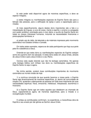 b) este poder está disponível agora de maneiras específicas, e deve se
esperar milagres;
c) estes milagres ou manifestações especiais do Espírito Santo são para a
bênção das pessoas, para a edificação da Igreja e para a capacitação para a
missão;
d) mais especificamente, alguns destes dons importantes são a fala e a
interpretação de línguas; a cura do corpo, mente e espírito; o ensino e a pregação
com poder profético; orientação para o viver diário; e auxílio do Espírito Santo em
todas os nossos interesses humanos, incluindo as necessidades financeiras e
preocupações familiares; e
e) amplo uso do rádio, da televisão e de materiais impressos pelo movimento
carismático nos Estados Unidos e Canadá.
Em todos estes exemplos, espera-se de cada participante que faça sua parte
pela fé e obediência a Deus.
Entende-se que estes dons ou manifestações especiais do Espírito estejam
acima do supremo dom da salvação. E estes dons estão em Jesus Cristo, através
de Jesus Cristo e para Jesus Cristo e o seu Reino.
Concluo esta seção dizendo que não há teologia carismática. Há apenas
uma teologia bíblica com ênfase nos dons ou manifestações específicos do
Espírito Santo no aqui e agora.
Na minha opinião, existem duas contribuições importantes do movimento
carismático ao mundo cristão de hoje:
1) a contínua convicção de que quando fazemos a nossa parte, o Espírito
Santo age dinamicamente de maneiras específicas, já, dentro da comunidade de
oração e fé, ajudando e abençoando as pessoas em toda área importante de suas
necessidades espiritual, física, emocional, intelectual, interpessoal, econômica e
financeira.
2) o Espírito Santo age em todos aqueles que obedecem ao chamado de
Deus, capacitando-os agora, de maneiras específicas, para a missão e a
evangelização mundial.
E ambas as contribuições confirmam, na experiência, a maravilhosa obra do
Espírito e seu anseio por dar glórias ao Senhor Jesus Cristo.

 