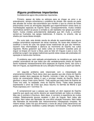 Alguns problemas importantes
Consideremos agora três problemas importantes.
Primeiro, apesar de todos os esforços para se chegar ao amor e ao
entendimento, sempre enfrentamos o problema da divisão. Isto resulta em parte
das atitudes de muitos não-carismáticos que mantêm o que eu chamo de fortes
preconceitos contra as afirmações daqueles que experimentaram certos dons ou
manifestações especiais do Espírito Santo. Conseqüentemente, muitos cristãos
carismáticos sentem-se pouco à vontade ou até rejeitados nas igrejas que amam.
Assim, muitos cristãos profundamente dedicados que têm muito a contribuir
sentem-se frustrados nas igrejas tradicionais. A maioria, no entanto, não se
afastou por causa dessa situação.
Por outro lado, esta divisão resulta da atitude de superioridade que alguns
cristãos carismáticos expressam de várias maneiras. Às vezes eles insistem em
modificar a forma de culto nas igrejas locais tradicionais de que são membros.
Querem mais informalidade e abertura ao movimento do Espírito nos cultos
regulares. Muitos gostariam que estes cultos se tornassem ocasiões para se
erguer os braços em louvor a Deus, para se falar em línguas e para a cura. Os
problemas surgem nas igrejas tradicionais quando estas coisas são praticadas em
oposição à maioria dos membros.
O problema aqui está radicado principalmente na insistência por parte dos
cristãos carismáticos de que todos que são verdadeiramente cheios do Espírito
Santo receberão necessariamente dons especiais do Espírito Santo, tais como o
falar em línguas, as experiências de cura, bênçãos financeiras, e assim por diante.
Um segundo problema está relacionado com a interpretação dos
ensinamentos bíblicos. Paulo deixa claro que aqueles que são cheios do Espírito
podem receber dons especiais do Espírito, incluindo o falar em línguas. Mas o
centro do ensinamento bíblico é que a principal missão do Espírito Santo é
glorificar a Jesus Cristo como Senhor. Todo aquele que está cheio do Espírito do
Cristo vivo está, na realidade, cheio do Espírito Santo. Todas estas pessoas
expressarão o amor de Cristo que Jesus resumiu no Sermão do Monte e que
Paulo expressou em 1 Coríntios 13.
É compreensível que a pessoa que recebe um dom especial do Espírito
suponha que aquilo que sentiu deveria ser experimentado por todos os cristãos.
Mas isto é contrário à Escritura. Além disso, é contrário à experiência de muitos
cristãos. Relativamente poucos recebem o dom de línguas. Nem todos são
curados. Nem todos são libertados de uma difícil situação financeira. Nem todos
são libertados da escravidão dos relacionamentos interpessoais rompidos. Ao
mesmo tempo, todos nós que afirmamos o nome de Jesus Cristo deveríamos ser
gratos pelos milagres recebidos e pelas bênçãos reivindicadas. Pois certamente

 