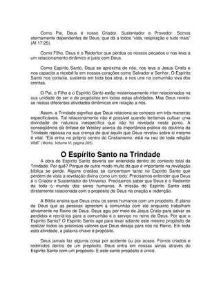 Como Pai, Deus é nosso Criador, Sustentador e Provedor. Somos
eternamente dependentes de Deus, que dá a todos “vida, respiração e tudo mais”
(At 17:25).
Como Filho, Deus é o Redentor que perdoa os nossos pecados e nos leva a
um relacionamento dinâmico e justo com Deus.
Como Espírito Santo, Deus se aproxima de nós, nos leva a Jesus Cristo e
nos capacita a recebê-lo em nossos corações como Salvador e Senhor. O Espírito
Santo nos consola, sustenta em toda boa obra, e nos une na comunhão viva dos
crentes.
O Pai, o Filho e o Espírito Santo estão misteriosamente inter-relacionados na
sua unidade de ser e de propósitos em todas estas atividades. Mas Deus revelase nestas diferentes atividades dinâmicas em relação a nós.
Assim, a Trindade significa que Deus relaciona-se conosco em três maneiras
especificáveis. Tal relacionamento não é possível quando tentamos cultuar uma
divindade de natureza inespecífica que não foi revelada neste ponto. A
conseqüência da ênfase de Wesley acerca da importância prática da doutrina da
Trindade repousa na sua crença de que aquilo que Deus revelou sobre si mesmo
é vital. “Ela entra no próprio centro do Cristianismo: está na raiz de toda religião
vital” (Works, Volume VI, página 205).

O Espírito Santo na Trindade

A obra do Espírito Santo deveria ser entendida dentro do contexto total da
Trindade. Por quê? Porque de outro modo muito do que é importante na revelação
bíblica se perde. Alguns cristãos se concentram tanto no Espírito Santo que
perdem de vista a revelação divina como um todo. Precisamos entender que Deus
é o Criador e Sustentador do Universo. Precisamos saber que Deus é o Redentor
de todo o mundo dos seres humanos. A missão do Espírito Santo está
diretamente relacionada com o propósito de Deus na criação e redenção.
A Bíblia ensina que Deus criou os seres humanos com um propósito. É plano
de Deus que as pessoas apreciem a comunhão com ele enquanto trabalham
ativamente no Reino de Deus. Deus agiu por meio de Jesus Cristo para salvar os
perdidos e recriá-los para a comunhão e o serviço no reino de Deus. Por que o
Espírito Santo? O Espírito Santo age para levar adiante este mesmo propósito de
realizar todos os preciosos valores que Deus deseja para nós no Reino. Em toda
esta atividade, a palavra-chave é propósito.
Deus jamais faz alguma coisa por acidente ou por acaso. Fomos criados e
redimidos dentro de um propósito. Deus entra em nossas almas através do
Espírito Santo com um propósito. E este santo propósito é único.

 