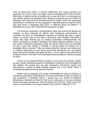 meio do testemunho interior, o Espírito testemunha aos nossos espíritos que
passamos da morte à vida e que agora somos verdadeiramente filhos de Deus.
Além disso, o Espírito enche os cristãos com o amor de Cristo e os leva agora ao
que Wesley chamou de perfeição cristã. Wesley considerava que sua ênfase na
perfeição cristã fazia parte da grande herança da religião cristã. Ele sentia pela
experiência e proclamava em sua pregação a soberana graça do Espírito Santo
pela qual temos a disposição para amar. A soberana graça do Espírito e a
disposição para amar são inevitavelmente expressas na ação.
O movimento carismático contemporâneo difere dos ensinos de Wesley por
enfatizar os dons especiais do Espírito sem focalizá-los primeiramente na
santidade. Os dons ou manifestações especiais do Espírito são para a alegria
interior no Senhor, para a cura física e emocional, para bênçãos financeiras e
outras. Não estou dizendo que os cristãos carismáticos contemporâneos não
estão interessados na retidão e santidade. Eles estão. Mas para Wesley o foco de
sua crença na soberana presença e poder do Espírito Santo estava na santidade
de vida à qual todo cristão é chamado. A grande paixão de Wesley era a
santidade interior e exterior. Todos os cristãos deveriam lutar por este estado com
a confiante expectativa de que aquilo que jamais alcançariam por sua própria
força, lhes seria concedido pela graça de Deus — isto é, pela infusão sobrenatural
do Espírito Santo. Pois esta é uma expressão direta da soberana iniciativa e graça
de Deus.
Vemos na vinculação de Wesley à igreja um outro ponto de contraste. Apesar
de seus “bands” (pequenos grupos) e sociedades começarem como formações do
tipo sectário, ele sempre quis que eles estivessem intimamente ligados aos
sacramentos e ordens da Igreja. Wesley entendia que a sua missão incluía a
renovação da Igreja através do poder do Espírito.
Wesley teria se alegrado com muitas manifestações do poder do Espírito no
movimento carismático contemporâneo. Ele teria conclamado a todos os cristãos a
que buscassem a santidade interior e exterior que vem através da abertura
disciplinada e obediente ao Espírito. Não foi por acaso que um de seus principais
temas tenha sido expresso por meio de palavras da Escritura: “Segui a paz com
todos, e a santificação, sem a qual ninguém verá o Senhor” (Hebreus 12:14).

 