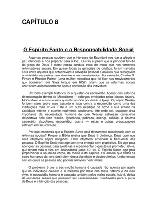 CAPÍTULO 8

O Espírito Santo e a Responsabilidade Social
Algumas pessoas supõem que o interesse do Espírito é nos dar a alegria e
paz interiores e nos preparar para o Céu. Outras supõem que a principal função
da graça de Deus é afetar nossa conduta ética de modo que nos tornemos
reformadores sociais. Em quase todas as gerações de cristãos, foram travadas
lutas entre aqueles que enfatizavam a salvação pessoal e aqueles que reforçavam
o ministério aos pobres, aos doentes e aos necessitados. Por exemplo, Charles G.
Finney e Phoebe Palmer (uma mulher metodista que foi líder nos reavivamentos
que ocorreram em Nova Iorque em 1857) criam que as reformas sociais
ocorreriam automaticamente após a conversão dos indivíduos.
Um bom exemplo histórico foi a questão da escravidão. Apesar dos esforços
de moderação dentro do Metodismo — esforços envidados pelos bispos Asbury,
McKendree, e outros — esta questão acabou por dividir a Igreja. O próprio Wesley
foi bem claro sobre esse assunto e lutou contra a escravidão como uma das
instituições mais cruéis. Este é um outro exemplo de como a sua ênfase na
santidade interior e exterior realmente funcionava. Até onde sei, qualquer área
importante da necessidade humana de que Wesley estivesse consciente
despertava nele uma reação. Ignorância, pobreza, doença, solidão, o sistema
carcerário, alcoolismo, escravidão, guerra — estas e outras preocupações
estavam em seu coração.
Por que insistimos que o Espírito Santo está diretamente relacionado com as
reformas sociais? Porque a Bíblia ensina que Deus é dinâmico. Deus quer que
seus objetivos sejam atingidos. Estes objetivos envolvem o bem-estar das
pessoas. O Espírito Santo não age com uma energia sem propósitos. Ele age para
abençoar as pessoas, para ajudá-las a experimentar o que Jesus prometeu, isto é,
que teriam vida e vida em abundância (João 10:10). O Espírito Santo age para
proporcionar a saúde do corpo, da mente e do espírito. Ele anseia que todos os
seres humanos da terra desfrutem desta dignidade e destes direitos fundamentais
sem os quais as pessoas não podem ser livres nem felizes.
O problema é que a escravidão humana é causada não apenas por aquilo
que os indivíduos causam a si mesmos por meio dos maus hábitos e do mau
viver. A escravidão humana é causada também pelos males sociais. Isto é, deriva
de estruturas sociais que precisam ser transformadas, modificadas para a glória
de Deus e a bênção das pessoas.

 