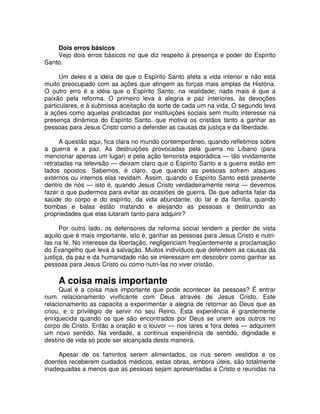 Dois erros básicos
Vejo dois erros básicos no que diz respeito à presença e poder do Espírito
Santo.
Um deles é a idéia de que o Espírito Santo afeta a vida interior e não está
muito preocupado com as ações que atingem as forças mais amplas da História.
O outro erro é a idéia que o Espírito Santo, na realidade, nada mais é que a
paixão pela reforma. O primeiro leva à alegria e paz interiores, às devoções
particulares, e à submissa aceitação da sorte de cada um na vida, O segundo leva
a ações como aquelas praticadas por instituições sociais sem muito interesse na
presença dinâmica do Espírito Santo, que motiva os cristãos tanto a ganhar as
pessoas para Jesus Cristo como a defender as causas da justiça e da liberdade.
A questão aqui, fica clara no mundo contemporâneo, quando refletimos sobre
a guerra e a paz. As destruições provocadas pela guerra no Líbano (para
mencionar apenas um lugar) e pela ação terrorista esporádica — tão vividamente
retratadas na televisão — deixam claro que o Espírito Santo e a guerra estão em
lados opostos. Sabemos, é claro, que quando as pessoas sofrem ataques
externos ou internos elas revidam. Assim, quando o Espírito Santo está presente
dentro de nós — isto é, quando Jesus Cristo verdadeiramente reina — devemos
fazer o que pudermos para evitar as ocasiões de guerra. De que adianta falar da
saúde do corpo e do espírito, da vida abundante, do lar e da família, quando
bombas e balas estão matando e aleijando as pessoas e destruindo as
propriedades que elas lutaram tanto para adquirir?
Por outro lado, os defensores da reforma social tendem a perder de vista
aquilo que é mais importante, isto é, ganhar as pessoas para Jesus Cristo e nutrilas na fé. No interesse da libertação, negligenciam freqüentemente a proclamação
do Evangelho que leva à salvação. Muitos indivíduos que defendem as causas da
justiça, da paz e da humanidade não se interessam em descobrir como ganhar as
pessoas para Jesus Cristo ou como nutri-las no viver cristão.

A coisa mais importante
Qual é a coisa mais importante que pode acontecer às pessoas? É entrar
num relacionamento vivificante com Deus através de Jesus Cristo. Este
relacionamento as capacita a experimentar a alegria de retornar ao Deus que as
criou, e o privilégio de servir no seu Reino. Esta experiência é grandemente
enriquecida quando os que são encontrados por Deus se unem aos outros no
corpo de Cristo. Então a oração e o louvor — nos lares e fora deles — adquirem
um novo sentido. Na verdade, a contínua experiência de sentido, dignidade e
destino de vida só pode ser alcançada desta maneira.
Apesar de os famintos serem alimentados, os nus serem vestidos e os
doentes receberem cuidados médicos, estas obras, embora úteis, são totalmente
inadequadas a menos que as pessoas sejam apresentadas a Cristo e reunidas na

 