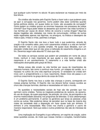 que qualquer outro homem no século 18 para esclarecer as massas por meio da
boa leitura.
Os cristãos são levados pelo Espírito Santo a fazer tudo o que puderem para
se opor à corrupção nos governos. Como podem eles estar contentes quando
tantos políticos eleitos, em quase todos os níveis, são acusados de corrupção?
Como podem os cristãos ignorar as enormes fraquezas nos processos de justiça
criminal? Que língua pode relatar os desastres que ocorrem nas vidas humanas e
nas famílias por causa do álcool, tráfico de cocaína e outras drogas? Algumas
destas tragédias são relatadas nos meios de comunicação; milhões de outras
estão registradas apenas nas lágrimas, na amargura, na tristeza e desespero de
mães e pais, irmãos e irmãs, parentes e amigos.
O Espírito Santo não nos leva a fazer tudo o que pudermos, através da
oração e do conselho sábio, para nutrir casamentos cristãos e a vida em família?
Esta também não é uma questão simples. Há quase duas décadas, ouvi um
educador cristão dizer que em dez anos a instituição do casamento chegaria a um
fim. Devemos seguir este absurdo? É claro que não.
De todos os serviços sociais que podem ser prestados em nome de Jesus
Cristo, nenhum é mais importante do que ajudar a criar lares cristãos. Um
casamento é um acontecimento. O casamento e a vida familiar cristã são
realizações alcançadas pela graça de Deus.
Muitas coisas dão errado na vida familiar por causa de imperfeições da
natureza humana, tais como o contínuo mau humor, um colapso do caráter, ou o
fracasso no cultivo de uma vida espiritual conjunta. O verdadeiro lar cristão tem
início com o arrependimento e o novo nascimento. Deste início ele passa a um
contínuo crescimento na graça dentro do corpo de Cristo.
O Espírito Santo nos leva a cuidar das crianças e jovens, começando em
nossas próprias famílias. O Espírito não nos deixará fechar nossos ouvidos ao
choro das crianças famintas, doentes e necessitadas em todo o mundo.
As questões e necessidades sociais de hoje são tão grandes que nos
oprimem como cristãos. Temos os inegáveis problemas do racismo, do sexismo,
do uso de drogas, da super-população, da poluição, do crime, da pornografia e da
enorme mediocridade (baixaria) nos programas de televisão. O ócio (desemprego)
é um problema permanente. E pense na ganância que lança as pessoas umas
contra as outras. Não podemos deixar de perceber que na base da maioria dos
males da sociedade está a disposição em fazer quase tudo por dinheiro. O
dinheiro é uma necessidade. Mas Cristo nos chama a ganhá-lo e usá-lo de
maneira responsável. Será que estes e outros problemas não são do interesse de
Deus?
Uma implicação do Evangelho é que reflitamos, em espírito de oração, sobre
estas questões sociais, de modo que nossas mentes e corações, transformados

 