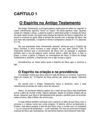 CAPÍTULO 1
O Espírito no Antigo Testamento
No Antigo Testamento, a principal palavra usada para se referir ao “espírito” é
ruach. Literalmente, significa “vento” ou “sopro”. Às vezes significa “vida”. Quando
usada em relação a Deus, a palavra sugere o admirável poder e energia de Deus
em ação neste mundo. Às vezes esta energia do Espírito de Deus é específica; às
vezes é universal ou geral. Mas é sempre de acordo com a decisão de Deus. Na
sua mais alta expressão, o Espírito é moral e compassivo (Isaías 61:1-4; Zacarias
4:1-10).
Na sua expressão mais intimamente pessoal, afirma-se que o Espírito de
Deus conhece a alma humana e está sempre ao seu lado (Salmo 139). É
importante lembrar que o envolvimento de Deus com as pessoas é expresso
também sem o uso da palavra ruach. Lemos sobre o dedo de Deus, a mão, o
braço, o nome, a glória, a Palavra, os mensageiros de Deus. O Deus do Antigo
Testamento é, portanto, o Espírito que vive e age no aqui e agora.
agir.

Consideremos os meios pelos quais o Espírito de Deus agiu e continua a

O Espírito na criação e na providência

A revelação mostra que Deus está em ação dinâmica no universo. O primeiro
relato da criação diz: “O Espírito de Deus pairava por sobre as águas” (Gênesis
1:2).
De acordo com o Antigo Testamento, Deus é dinâmico, ativo e está
radicalmente envolvido em todo o reino da natureza.
Assim, os escritores bíblicos opõem-se à visão de que Deus está totalmente
acima e além do mundo criado. Alguns teólogos, desde os tempos antigos até os
atuais, disseram que Deus é demasiadamente grande e perfeito para se envolver
neste universo. Mas a Bíblia não ensina isso.
A visão bíblica também contrasta com o deísmo (a idéia de que Deus criou o
universo e o deixou correr por conta própria). O deísmo afirma corretamente o
Criador, mas deixa escapar o fato de que Deus criou o mundo com um propósito
— ou um conjunto de propósitos — a ser realizado. Por isso as contínuas energias
criativas de Deus são necessárias. Os escritores bíblicos reconheceram este fato.

 