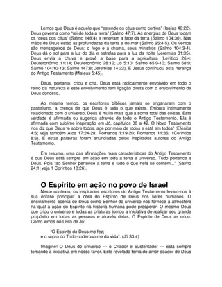 Lemos que Deus é aquele que “estende os céus como cortina” (Isaías 40:22).
Deus governa como “rei de toda a terra” (Salmo 47:7). As energias de Deus tocam
os “céus dos céus” (Salmo 148:4) e renovam a face da terra (Salmo 104:30). Nas
mãos de Deus estão as profundezas da terra e do mar (Salmo 95:4-5). Os ventos
são mensageiros de Deus; o fogo e a chama, seus ministros (Salmo 104:3-4).
Deus dá o sol para a luz do dia e estrelas para a luz da noite (Jeremias 31:35).
Deus envia a chuva e provê a base para a agricultura (Levítico 26:4;
Deuteronômio 11:14; Deuteronômio 28:12; Jó 5:10; Salmo 65:9-10; Salmo 68:9;
Salmo 104:10-13; Salmo 147:8; Jeremias 14:22). E Jesus continuou esta herança
do Antigo Testamento (Mateus 5:45).
Deus, portanto, criou e cria. Deus está radicalmente envolvido em todo o
reino da natureza e este envolvimento tem ligação direta com o envolvimento de
Deus conosco.
Ao mesmo tempo, os escritores bíblicos jamais se enganaram com o
panteísmo, a crença de que Deus é tudo o que existe. Embora intimamente
relacionado com o universo, Deus é muito mais que a soma total das coisas. Esta
verdade é afirmada ou sugerida através de todo o Antigo Testamento. Ela é
afirmada com sublime inspiração em Jó, capítulos 38 a 42. O Novo Testamento
nos diz que Deus “é sobre todos, age por meio de todos e está em todos” (Efésios
4:6; veja também Atos 17:24-28; Romanos 1:19-20; Romanos 11:36; 1Coríntios
8:6). E estas palavras foram anunciadas pelos inspirados autores do Antigo
Testamento.
Em resumo, uma das afirmações mais características do Antigo Testamento
é que Deus está sempre em ação em toda a terra e universo. Tudo pertence a
Deus. Pois “ao Senhor pertence a terra e tudo o que nela se contém...” (Salmo
24:1; veja 1 Coríntios 10:26).

O Espírito em ação no povo de Israel

Neste contexto, os inspirados escritores do Antigo Testamento levam-nos à
sua ênfase principal: a obra do Espírito de Deus nos seres humanos. O
ensinamento acerca de Deus como Senhor do universo nos fornece a atmosfera
na qual a ação do Espírito na história humana pode prosperar. O mesmo Deus
que criou o universo e todas as criaturas tomou a iniciativa de realizar seu grande
propósito em todas as pessoas e através delas. O Espírito de Deus as criou.
Como lemos no Livro de Jó:
“O Espírito de Deus me fez;
e o sopro do Todo-poderoso me dá vida”. (Jó 33:4)
Imagine! O Deus do universo — o Criador e Sustentador — está sempre
tomando a iniciativa em nosso favor. Este revelado tema do amor doador de Deus

 