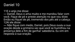 Daniel 10
11E o anjo me disse:
— Daniel, Deus o ama muito e me mandou falar com
você. Fique de pé e preste atenção no que vou dizer.
Então eu fiquei de pé, tremendo dos pés até a cabeça.
12Aí ele disse:
— Não fique com medo, Daniel, pois Deus ouviu a sua
oração desde a primeira vez que você se humilhou na
presença dele a fim de ganhar sabedoria. Eu vim em
resposta à sua oração.
 