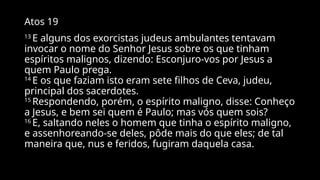 Atos 19
13
E alguns dos exorcistas judeus ambulantes tentavam
invocar o nome do Senhor Jesus sobre os que tinham
espíritos malignos, dizendo: Esconjuro-vos por Jesus a
quem Paulo prega.
14
E os que faziam isto eram sete filhos de Ceva, judeu,
principal dos sacerdotes.
15
Respondendo, porém, o espírito maligno, disse: Conheço
a Jesus, e bem sei quem é Paulo; mas vós quem sois?
16
E, saltando neles o homem que tinha o espírito maligno,
e assenhoreando-se deles, pôde mais do que eles; de tal
maneira que, nus e feridos, fugiram daquela casa.
 