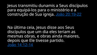 Jesus transmitiu dunamis a Seus discípulos
para equipá-los para o ministério e a
construção de Sua igreja. João 20:19-22
Na última ceia, Jesus disse aos Seus
discípulos que um dia eles teriam as
mesmas obras, e obras ainda maiores,
depois que Ele tivesse partido.
João 14:12-14
 
