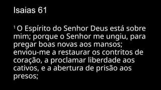 Isaias 61
1
O Espírito do Senhor Deus está sobre
mim; porque o Senhor me ungiu, para
pregar boas novas aos mansos;
enviou-me a restaurar os contritos de
coração, a proclamar liberdade aos
cativos, e a abertura de prisão aos
presos;
 
