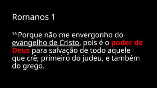 Romanos 1
16
Porque não me envergonho do
evangelho de Cristo, pois é o poder de
Deus para salvação de todo aquele
que crê; primeiro do judeu, e também
do grego.
 