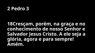2 Pedro 3
18Cresçam, porém, na graça e no
conhecimento de nosso Senhor e
Salvador Jesus Cristo. A ele seja a
glória, agora e para sempre!
Amém.
 